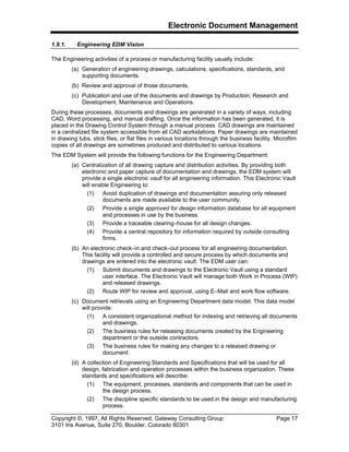 Electronic Document Management
Copyright ©, 1997, All Rights Reserved, Gateway Consulting Group Page 17
3101 Iris Avenue, Suite 270, Boulder, Colorado 80301
1.9.1. Engineering EDM Vision
The Engineering activities of a process or manufacturing facility usually include:
(a) Generation of engineering drawings, calculations, specifications, standards, and
supporting documents.
(b) Review and approval of those documents.
(c) Publication and use of the documents and drawings by Production, Research and
Development, Maintenance and Operations.
During these processes, documents and drawings are generated in a variety of ways, including
CAD, Word processing, and manual drafting. Once the information has been generated, it is
placed in the Drawing Control System through a manual process. CAD drawings are maintained
in a centralized file system accessible from all CAD workstations. Paper drawings are maintained
in drawing tubs, stick files, or flat files in various locations through the business facility. Microfilm
copies of all drawings are sometimes produced and distributed to various locations.
The EDM System will provide the following functions for the Engineering Department:
(a) Centralization of all drawing capture and distribution activities. By providing both
electronic and paper capture of documentation and drawings, the EDM system will
provide a single electronic vault for all engineering information. This Electronic Vault
will enable Engineering to:
(1) Avoid duplication of drawings and documentation assuring only released
documents are made available to the user community.
(2) Provide a single approved for design information database for all equipment
and processes in use by the business.
(3) Provide a traceable clearing–house for all design changes.
(4) Provide a central repository for information required by outside consulting
firms.
(b) An electronic check–in and check–out process for all engineering documentation.
This facility will provide a controlled and secure process by which documents and
drawings are entered into the electronic vault. The EDM user can:
(1) Submit documents and drawings to the Electronic Vault using a standard
user interface. The Electronic Vault will manage both Work in Process (WIP)
and released drawings.
(2) Route WIP for review and approval, using E–Mail and work flow software.
(c) Document retrievals using an Engineering Department data model. This data model
will provide:
(1) A consistent organizational method for indexing and retrieving all documents
and drawings.
(2) The business rules for releasing documents created by the Engineering
department or the outside contractors.
(3) The business rules for making any changes to a released drawing or
document.
(d) A collection of Engineering Standards and Specifications that will be used for all
design, fabrication and operation processes within the business organization. These
standards and specifications will describe:
(1) The equipment, processes, standards and components that can be used in
the design process.
(2) The discipline specific standards to be used in the design and manufacturing
process.
 