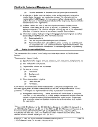Electronic Document Management
Copyright ©, 1997, All Rights Reserved, Gateway Consulting Group Page 18
3101 Iris Avenue, Suite 270, Boulder, Colorado 80301
(3) The local alterations or additions to the discipline–specific standards.
(e) A collection of design basis calculations, notes, and supporting documentation
created during the design and construction process. This information will be
maintained by the EDM system for reference during future design activities as well
as form the basis of the intellectual contribution of the Engineering department to the
operation of business organization.
(f) Software created and used by the various production test or process control
systems. This software will be stored as an object in the EDM – as if it were an
electronic document. The indexing, submittal, retrieval, and use of this software will
take place in the same manner as normal user–readable documentation.
(g) Information used by the Engineering modeling applications can originate as well as
be stored by the EDM system. This information includes:
(1) Design calculations.
(2) Data and programs for modeling the plant processes.
(3) Parametric information gathered from various sampling and control system
can be placed in the EDM system as electronic representations of data. This
information can then be forwarded to the modeling software for processing.
1.9.2. Quality Assurance EDM Vision
The management of documents in the Quality Assurance department is a critical business
function.
These document classes include,
(a) Specifications for recipes, formulas, processes, work instructions, test programs, etc.
(b) Test methods for each process.
(c) Organizational policies and procedures.
(d) QA reports, including:
(1) Test reports
(2) Quality reports
(3) Test plans
(e) Other documentation including:
(1) Defect manuals.
(2) Hand books.
Each of these document classes forms the basis of the Quality Assurance process. Most
document management activities currently taking place in the QA department follow industry
guidelines
[16]
developed and implemented in a variety of production environments:
(a) Management Responsibility: ... define, document and communicate its policy and
objectives for, and commitment to, quality; appoint management representatives for
periodic review to ensure continuing suitability of the quality system. The supplier
shall ensure the policy is understood, implemented, and maintained at all levels in
the organization.
16
“Vision 2000: The Strategy for the ISO 9000 Series Standards in the 90’s,” D. Marquardt, et
al., ASQC Quality Progress, Vol. 24, No. 5, May 1991, pp. 25–31.; “Management Practices: U. S.
Companies Improve Performance Through Quality Efforts,” General Accounting Office,
GAO/NSIAD–91–190, May, 1991.; “Fix the Process not the Problem,” H. Sirkin and G. Stalk,
Harvard Business Review, July/August 1990, pp. 26–33.
 