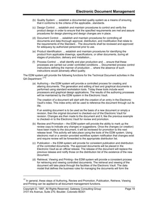 Electronic Document Management
Copyright ©, 1997, All Rights Reserved, Gateway Consulting Group Page 19
3101 Iris Avenue, Suite 270, Boulder, Colorado 80301
(b) Quality System: ... establish a documented quality system as a means of ensuring
that it conforms to the criteria of the applicable...standards.
(c) Design Control: ... establish and maintain procedures to control and verify the
product design in order to ensure that the specified requirements are met and assure
procedures for design planning and design changes are in place.
(d) Document Control: ... establish and maintain procedures for controlling all
documents and data thorough approval, distribution, and modification that relate to
the requirements of the Standard... The documents shall be reviewed and approved
for adequacy by authorized personnel prior to use.
(e) Product Identification: ... establish and maintain procedures for identifying the
product from applicable drawings, specifications, or other documents, during all
stages of production, delivery and installation...
(f) Process Control: ... shall identify and plan production and ... ensure that these
processes are carried out under controlled conditions ... Documented process control
instructions defining the manner of production ... where the absence of such
instructions would adversely affect quality.
The EDM system will provide the following functions for the Technical Document activities in the
QA Department:
[17]
(a) Authoring – the EDM system will provide a controlled process for creating and
altering documents. The generation and editing of text and graphical documents is
performed using standard workstation tools. Today these tools include word
processors and graphical design applications. The results of the authoring processes
will be maintained by the EDM system in the Electronic Vault.
The creation of a document will start with the creation of an entry in the Electronic
Vault’s index. This index entry will be used to reference the document through out its
life.
If an existing document is to be used as the basis of a new document or simply a
revision, then the original document is checked–out of the Electronic Vault for
revision. Changes are then made to the document and it, like the previous example
is checked–in to the Electronic Vault for review and promotion.
(b) Review and Promotion – the EDM system will provide the ability to mark up the
review copy to indicate any changes or suggestions. Once the changes (or creation)
have been made to the document, it will be reviewed for promotion to the next
release level. This activity will take place using the tools of the EDM system. Using
electronic mail or a vendor–provided workflow system notification that changes exist
and require review will be forwarded to the appropriate distribution list.
(c) Publication – the EDM system will provide for consistent publication and distribution
of the controlled documents. The approved documents will be placed in the
Electronic Vault as an official release. The release of the document will replace the
previous release and notify those on the distribution list of the existence of the new
document.
(d) Retrieval, Viewing and Printing– the EDM system will provide a consistent process
for retrieving and viewing controlled documents. The retrieval and viewing of the
document will take place through the facilities of the Electronic Vault. The data
model that defines the business rules for managing the documents will form the
17
In general, these steps of Authoring, Review and Promotion, Publication, Retrieve, Viewing
and Printing can be applied to all document management functions.
 
