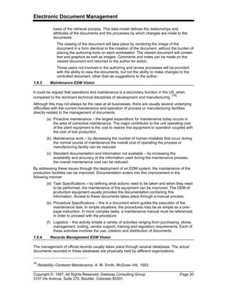 Electronic Document Management
Copyright ©, 1997, All Rights Reserved, Gateway Consulting Group Page 20
3101 Iris Avenue, Suite 270, Boulder, Colorado 80301
basis of the retrieval process. This data model defines the relationships and
attributes of the documents and the processes by which changes are made to the
documents.
The viewing of the document will take place by rendering the image of the
document in a form identical to the creation of the document, without the burden of
placing the authoring tools on each workstation. The viewed document will contain
text and graphics as well as images. Comments and notes can be made on the
viewed document and returned to the author for action.
Those users not involved in the authoring and review processes will be provided
with the ability to view the documents, but not the ability to make changes to the
controlled document, other than as suggestions to the author.
1.9.3. Maintenance EDM Vision
It could be argued that operations and maintenance is a secondary function in the US, when
compared to the dominant technical disciplines of development and manufacturing.
[18]
Although this may not always be the case at all businesses, there are usually several underlying
difficulties with the current maintenance and operation of process or manufacturing facilities
directly related to the management of documents:
(a) Proactive maintenance – the largest expenditure for maintenance today occurs in
the area of corrective maintenance. The major contributor to the unit operating cost
of the plant equipment is the cost to restore this equipment to operation coupled with
the cost of lost production.
(b) Maintenance work – by decreasing the number of human mistakes that occur during
the normal course of maintenance the overall cost of operating the process or
manufacturing facility can be reduced.
(c) Standard documentation and information not available – by increasing the
availability and accuracy of the information used during the maintenance process,
the overall maintenance cost can be reduced.
By addressing these issues through the deployment of an EDM system, the maintenance of the
production facilities can be improved. Documentation enters into this improvement in the
following manner:
(d) Task Specifications – by defining what actions need to be taken and when they need
to be performed, the maintenance of the equipment can be improved. The OEM of
production equipment usually provides the documentation containing this
information. Access to these documents takes place through a manual process.
(e) Procedure Specifications – this is a document which guides the execution of the
maintenance task. In simple situations, the procedures may be as simple as a one–
page instruction. In more complex tasks, a maintenance manual must be referenced
in order to proceed with the procedure.
(f) Logistics – this activity entails a variety of activities ranging from purchasing, stores
management, tooling, vendor support, training and regulatory requirements. Each of
these activities involves the use, creation and distribution of documents.
1.9.4. Records Management EDM Vision
The management of official records usually takes place through several databases. The actual
documents recorded in these databases are physically held by different organizations.
18
Reliability–Centered Maintenance, A. M. Smith, McGraw–Hill, 1993.
 