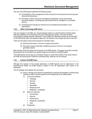 Electronic Document Management
Copyright ©, 1997, All Rights Reserved, Gateway Consulting Group Page 21
3101 Iris Avenue, Suite 270, Boulder, Colorado 80301
The use of an EDM system address the following issues:
(a) Consolidation of the management of the records for the documents and the physical
documents themselves.
(b) Providing a uniform document management application across all business
document systems, including those documents that are managed in a controlled
manner.
(c) Centralizing the storage and retrieval of all controlled documentation in the
organization.
1.9.5. Office Technology EDM Vision
The use of paper or microfilm as a record keeping medium is used throughout industry today.
With the installation of an Electronic Document Management system, the need for these
technologies is greatly reduced. Although in most cases the information stored on the microfilm
is still required by state and regulatory agencies, the delivery of the image can take a new form.
There are two types of documents placed on microfilm today:
(a) Scanned information in the form of paper documents.
(b) Computer Output to Microfilm (COM) documents in the form of computer
generated reports.
Both of these document types can be placed in the EDM system. The paper document currently
being filmed can be scanned to an optical image and indexed to the EDM system.
The COM reports can be sent to a Computer Output to Laser Disk (COLD) in the same manner
as COM. By removing the COM film–processing step, expense can be reduced.
1.10. COMPANY I/S EDM VISION
Although the majority of this tutorial addresses an EDM System and its deployment in the
manufacturing facility, the EDM System’s impact on the I/S organization also needs to be
addressed.
The I/S strategy must address two (2) issues:
(a) How to manage and support the distributed computing technologies currently being
installed as well as those required for the deployment of an EDM system.
(1) Local area networks
ü Topology
ü Security
ü Routing
ü Bandwidth
ü Response time
ü Reliability / Availability
(2) Wide are networks
ü Connectivity
ü Security
ü Performance
ü Reliability / Availability
ü Cost
(3) Peripherals
 