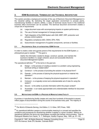 Electronic Document Management
Copyright ©, 1997, All Rights Reserved, Gateway Consulting Group Page 23
3101 Iris Avenue, Suite 270, Boulder, Colorado 80301
2. EDM BACKGROUND, TERMINOLOGY AND TECHNICAL ARCHITECTURE
This section provides a background overview of the use of Electronic Document Management in
the industrial setting. By restricting the target application environment to process plants,
manufacturing facilities or electric utilities, a class of technical issues found in the traditional
business office environment can be avoided. The technical document environment creates a
unique set of requirements:
(a) Large document sizes with accompanying impacts on system performance.
(b) The use of formal management of change processes.
(c) Tight integration of the EDM System with CAD, MRP, ERP, production and
process control systems.
(d) Regulatory compliance (ISO, OSHA, EPA, FDA)
(e) Subcontractor management of supplied components, services or facilities.
2.1. PHILOSOPHICAL GOAL OF AN INDUSTRIAL EDM SYSTEM
In order to create a clear and concise picture of the requirements for the EDM System, a
philosophical goal is needed.
[19]
This goal is:
Gather the information needed to design, construct, operate, and maintain the
business’s facilities in a single coherent, secure and accessible Electronic
Document Management System.
The operational definition
[20]
of the terms in the goal are:
(f) Design – is the process of creating a solution to a problem using engineering,
technical writing or related skills?
(g) Construct – is the process of providing the solution in its physical form?
(h) Operate – is the process of placing the physical equipment or material into
operation?
(i) Maintain – is the process of keeping the physical equipment in operation?
(j) Coherent – is a logically correct and understandable set of rules for using the
system?
(k) Secure – is the ability to provide information within the proper context?
(l) Accessible – is an easily approachable and understandable interface for document
retrieval?
2.2. MOTIVATIONS FOR EDM AT A PROCESS OR MANUFACTURING FACILITY
A process or manufacturing facility creates and uses from hundreds of thousands to several
million pages of documentation during the course of its business every year. The majority of
19
The World of Edwards Deming, 2nd Edition, C. S. Kilian, SPC Press, 1992.
20
An operational definition assigns a communicable meaning to a concept and specifies the
conditions and procedures for ascertaining whether it applies in a given condition. Without an
operational definition the terms are meaningless concepts that hamper communication. “How to
Distinguish Masters from Hacks,” K. T. Delavigne, Quality Progress, May, 1995, pp. 97–102.
 