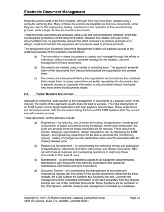 Electronic Document Management
Copyright ©, 1997, All Rights Reserved, Gateway Consulting Group Page 24
3101 Iris Avenue, Suite 270, Boulder, Colorado 80301
these documents exist in the form of paper, although they may have been created using a
computer authoring tool. Many of these documents are classified as technical documents, since
they are used in the engineering, testing, maintenance and operation of the manufacturing
process, while a large number are business documents.
These technical documents are produced using CAD and word processing software, which has
increased the productivity of the document author. However the creation and use of this
documentation has not significantly reduced the effort necessary to produce products or to
design, install and maintain the equipment and processes used to produce products.
The deployment of an Electronic Document Management system will address several of the
underlying sources of this reduction in productivity:
(a) The information in these documents is created and managed through the efforts of
individuals, without an overall corporate strategy for the creation, use and
management of these documents.
(b) Documents are created using a variety of authoring tools. This approach prevents
many of the documents from being shared outside the organization that created
them.
(c) Documents are indexed and filed by the organization and sometimes the individual
that created them. In some cases there are public repositories for documents, but
in general, access to corporate information is only provided to those individuals
who know where the documents reside.
2.3. TARGET BUSINESS APPLICATIONS
Although an enterprise–wide solution to the management of documents is a popular notion in the
industry, the reality of this approach usually does not lead to success. The initial deployment of
an EDM System should target applications with high payback opportunities. These applications
are document–centric, with the documents being the focus of the EDM System rather the current
manual business process.
These document–centric activities include:
(a) Engineering – by reducing, and at times eliminating, the generation, handling and
consumption of paper documents during the design, review and construction, the
cycle and process times for these processes will be reduced. These documents
include: drawings, specifications, design calculations, etc. By deploying the EDM
System, an Engineering Department will be able to eliminate the microfilming,
copying, posting of changes and the distribution costs currently associated with the
drawing release cycle.
(b) Research & Development – by consolidating the authoring, review and publication
of Specifications, Standards and Work Instructions, and related documents, R&D
can eliminate all duplicate and overlapping operations in deploying these
documents to the Level III users.
(c) Maintenance – by providing electronic access to all equipment documentation,
Maintenance can reduce the time currently expended in the search for
maintenance information and work instructions.
(d) Document Control – by consolidating the management of corporate and
engineering records with the control of the source documents referenced by these
records, the EDM System will combine two functions into one. Currently the
management of the controlled information is provided separately from the physical
storage and use of the controlled documents. These functions will be combined in
the EDM System, with the indexing and management controlled by a database
 