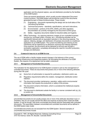 Electronic Document Management
Copyright ©, 1997, All Rights Reserved, Gateway Consulting Group Page 25
3101 Iris Avenue, Suite 270, Boulder, Colorado 80301
application and the physical capture, use and distribution provided by the facilities
of the EDM System.
There are several departments, which usually provide independent Document
Control functions. The EDM System will provide the control of the documents
generated by each of these functional areas. These include:
(1) Engineering – documents representing the design and as–built status of the
manufacturing facilities.
(2) Technical Documents – standards, specifications, and work instructions.
(3) Environmental – portions of the EPA, OSHA, and other regulatory
documentation as currently managed by the Document Control group.
(4) Safety – regulatory documents related to industrial safety and hygiene.
(e) Office Technology – by capturing electronic images of non–controlled business
records (e.g. purchase orders, invoices, etc.), microfilming activities can be
significantly reduced with an equivalent reduction in this recurring expense. The
capture, indexing, storage, and distribution of business documents is a traditional
application for an EDM System. The current microfilming and indexing (to the
mainframe) will be replaced by an electronic scanning and indexing operation.
Once scanned, the documents will be delivered to the end user through a
workstation application, completely eliminating the need for microfilm production,
storage and distribution.
2.4. COMMON ATTRIBUTES OF AN EDM SYSTEM
The use of EDM within a facility implies several changes in the behavior of the current
computing infrastructure and supporting systems. By articulating the attributes of an EDM
System, the impacts of its deployment can be better understood.
2.4.1. Management of Controlled Documents
The motivation for the deployment of an EDM System is based in part on the management of
controlled documents. These are documents that posses one or more of the following attributes
during their life cycle:
(a) Some form of authorization is required for publication, distribution and/or use.
(b) Regulatory requirements define the creation, management, distribution and/or
retention.
(c) The document provides maintenance, operation, safety and/or environmental
information that impacts the productivity or safety of the process.
(d) The document contains information, which is considered the intellectual property
of the business.
(e) The document is distributed outside the facility in a manner consistent with (a), (b),
(c) and/or (d).
2.4.2. Management of Uncontrolled Documents
Uncontrolled documents do not usually posses one or more of the attributes described in §1.4.1.
Therefore, they do not usually warrant the effort and expense of placing them inside the EDM
System. It may be though, that some uncontrolled documents become associated with controlled
documents. This association between uncontrolled and controlled documents will be defined in
the EDM System data model.
Uncontrolled documents are not excluded from the EDM System. Several examples of
uncontrolled documents include:
 