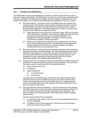 Electronic Document Management
Copyright ©, 1997, All Rights Reserved, Gateway Consulting Group Page 27
3101 Iris Avenue, Suite 270, Boulder, Colorado 80301
2.5.1. Functions of an EDM System
The EDM System provides an integrated set of services to meet the needs of the end user as
well as the system administrator. The EDM System is based on a client server architecture which
provides a scaleable set of hardware and software resources capable of adapting to the future
needs of the business. The functions of the EDM System are described in Figure 2.3 include:
(a) Document Capture – documents stored in the EDM System may originate from
several sources: CAD drawings, word processor generated documents and hand
generated paper documents. All these formats are captured through a uniform
Document Entry application. This software application provides a consistent point
of entry for both electronic and paper documents.
(1) Paper documents are scanned into an electronic image, which can be stored
in the EDM System. Verification of the scanned images and their preliminary
indexing will be performed through a workstation application. The
Management of Change application will control the indexing of new
documents and updates to existing documents.
(2) Electronic documents will be captured in their original format. This format
will be used to publish the document. The Data Model and Management of
Change application will maintain the connection between the original
formatted document and the published format.
(b) Document Indexing – once each document has been captured it will be indexed to
the appropriate portion of the Data Model. This document indexing process will be
different for each department. The CASE tools used to generate the data model
will maintain the definition of the data model entities and their attributes. Any
changes to the data model will be made through this CASE tool, with the
appropriate updates to the database tables and attributes.
(c) Document Security – the security of documents controlled by the EDM System will
be defined in accordance with the business’s security guidelines. There are three
(3) levels of security usually defined in a commercial operation:
(1) Official Business Use Only
(2) Confidential
(3) Highly Confidential
(i) Uncontrolled copy
(ii) Do Not Copy
The deployment of the EDM System will make the assumption that information
delivered to the end user is available to all personnel in order to perform their
function. Documents that require security will be placed in a logically separate
portion of the EDM System and made available only to those authorized to view,
print and modify the documents.
(d) Document Retrieval, Viewing and Markup – once documents have been placed in
the EDM System, they may be retrieved for viewing and subsequent printing. The
user may retrieve the document through a Document Query application. The
technical details of the Query application will be determined during the detailed
design process.
There are several options for the application:
(1) A visual data model walker in which the user moves graphically through the
document database.
(2) A traditional tree structured approach in which the user moves through a
hierarchy of documents and folders.
 