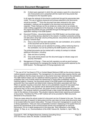 Electronic Document Management
Copyright ©, 1997, All Rights Reserved, Gateway Consulting Group Page 28
3101 Iris Avenue, Suite 270, Boulder, Colorado 80301
(3) A direct query approach in which the user posses a query for a document or
set of documents and is presented with the match list of documents that
correspond to the requested query.
In all cases the retrieval of documents is performed through the appropriate data
model. The use of arbitrary keywords and phrases attached to the documents
should be avoided.
[21]
Once the document has been retrieved to the users
workstation, markups can be applied to the document and returned to the
originator. These markups can be as simple as a sticky note or as complex as
raster drafting suggestions to the drawings. In all cases the markups do not alter
the original documents and are controlled through the Management of Change
application residing in the EDM System.
(e) Document Printing – documents placed in the EDM System can be printed using
any of the printing devices attached to the network. In addition production printing
can take place using high volume printing devices. Documents can be selected for
printing in several ways:
(1) Once a document has been delivered to the user workstation, all or portions
of the document can be sent to a printer.
(2) A list of documents can be selected for printing, without retrieving them to
the workstation, but can be printed by the EDM System’s print server.
The printed documents can be marked with a variety of overlays to indicate
additional information, including:
(3) Date and time of printing.
(4) Gray scale bands placed over the document page to indicate usage and
security information.
(f) Management of Change – There are both regulatory as well as good business
practice requirements for managing the change to the documents captured by the
EDM System. The Management of Change application will:
21
The use of Full Text Search (FTS) or Content Based Retrieval (CBR) as the primary indexing
method presents several problems. The management of a document index requires that the user
have confidence that the proper document or documents have been delivered to the workstation.
The CBR method makes use of a statistical matching approach, either by calculating the
probability that a set of words match the retrieval key or some other probabilistic method of
matching patterns. However, the documents stored in the EDM system and delivered to the
production floor have specific and deterministic indexing information associated with them.
When an operator requires a document, there is not a probabilistic request for documents that
might match the request. The operator will be delivered the proper document with 100%
assurance that it is the correct document, the proper revision and the appropriate document for
the situation. This retrieval method is provided through a data model that defines the business
rules for the delivery of documents. This situation requires deterministic searching and selection
of documents. Therefore the FTS or CBT method will not be provided for R&D documents
delivered to the production floor.
There are cases where the actual content of a document can be of interest to the user. This case
is where some type of research is taking place and the user does not know what documents need
to be located before the search takes place. This type of document management is usually found
in library applications. There are many complexities involved in deploying a FTS system that are
beyond the requirements of the normal business activity and management of Technical
Documents. For an in depth background on this issue see, “Rich Interaction in the Digital
Library”, R. Rao, et. al., Communications of the ACM, Volume 38., Number 4., April, 1995. Pp.
29–39.
 