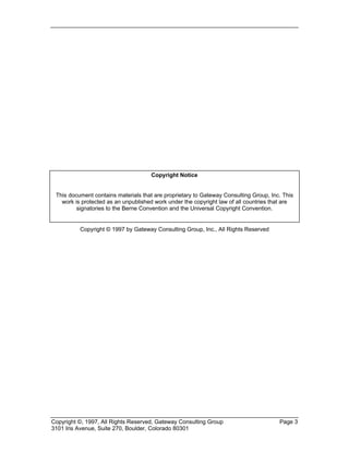 Copyright ©, 1997, All Rights Reserved, Gateway Consulting Group Page 3
3101 Iris Avenue, Suite 270, Boulder, Colorado 80301
Copyright Notice
This document contains materials that are proprietary to Gateway Consulting Group, Inc. This
work is protected as an unpublished work under the copyright law of all countries that are
signatories to the Berne Convention and the Universal Copyright Convention.
Copyright © 1997 by Gateway Consulting Group, Inc., All Rights Reserved
 