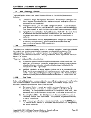 Electronic Document Management
Copyright ©, 1997, All Rights Reserved, Gateway Consulting Group Page 30
3101 Iris Avenue, Suite 270, Boulder, Colorado 80301
2.5.2. New Technology Attributes
The EDM System will introduce several new technologies to the computing environment,
including:
(a) Compressed images moving across the network – these images will range in size
from 50K Bytes to many megabytes. The demand on the network will be for both
response time and through–put.
(b) Heterogeneous data types delivered to a single workstation – several mixed data
types will be combined on a single workstation. The collection and management of
these data types will be performed using the application software specific to EDM.
(c) High performance workstations deployed throughout the facility – the loads placed
on the network and the workstation for the transmission and manipulation of
images and associated information will require the use of high performance
platforms.
(d) Distributed databases and data deployed for specific user groups – using a layered
architecture, the deployment of a distributed environment will place new
requirements on all aspects of I/S management.
2.5.2.1. Network Attributes
The most crucial infrastructure element of the EDM System is the network. The only purpose for
the network is to provide connectivity for the existing and planned I/S applications. This
approach places the network in a secondary position when compared to the application
architecture, since the network becomes a delivery mechanism, whose requirements are driven
by the EDM System.
The primary attributes of the network include:
(a) A Top Down approach for deploying applications within each business unit – the
assignment of applications to business units should not depend on the underlying
network architecture, rather the network and its topology should adapt to the
business needs of the organization.
(b) Managing the network as a finite resource – rather than as an unlimited resource.
Simply providing more bandwidth will not always remove performance limitations
from the system. By providing data locality management within the infrastructure,
the EDM System’s performance can be tuned to the needs of each business unit.
2.5.2.2. Data Types
In the existing I/S applications environment (not the current Engineering network) the information
sent to and received from workstations most often consists of record data, stored in a SQL
database. The EDM System creates several new data types:
(a) Compressed Raster – this data type contains an image of a document. The
document may have been scanned or converted from another form. Word
processing, CAD and graphics documents can be converted to raster form. There
are several restrictions on these document types, including the rendering of color.
(b) Rendering Format Files – this data type renders the document for the user in a
form nearly identical to the original form. Color, graphics, images and video can
be placed in this format.
(c) CAD – this data type will not be rendered directly to the user of the EDM System.
The creation of CAD data will be restricted to the workstations used in Engineering
and related disciplines.
 