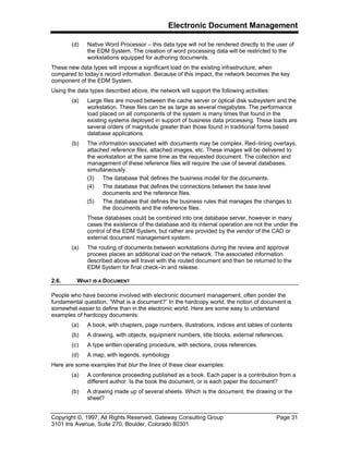 Electronic Document Management
Copyright ©, 1997, All Rights Reserved, Gateway Consulting Group Page 31
3101 Iris Avenue, Suite 270, Boulder, Colorado 80301
(d) Native Word Processor – this data type will not be rendered directly to the user of
the EDM System. The creation of word processing data will be restricted to the
workstations equipped for authoring documents.
These new data types will impose a significant load on the existing infrastructure, when
compared to today’s record information. Because of this impact, the network becomes the key
component of the EDM System.
Using the data types described above, the network will support the following activities:
(a) Large files are moved between the cache server or optical disk subsystem and the
workstation. These files can be as large as several megabytes. The performance
load placed on all components of the system is many times that found in the
existing systems deployed in support of business data processing. These loads are
several orders of magnitude greater than those found in traditional forms based
database applications.
(b) The information associated with documents may be complex. Red–lining overlays,
attached reference files, attached images, etc. These images will be delivered to
the workstation at the same time as the requested document. The collection and
management of these reference files will require the use of several databases,
simultaneously.
(3) The database that defines the business model for the documents.
(4) The database that defines the connections between the base level
documents and the reference files.
(5) The database that defines the business rules that manages the changes to
the documents and the reference files.
These databases could be combined into one database server, however in many
cases the existence of the database and its internal operation are not the under the
control of the EDM System, but rather are provided by the vendor of the CAD or
external document management system.
(a) The routing of documents between workstations during the review and approval
process places an additional load on the network. The associated information
described above will travel with the routed document and then be returned to the
EDM System for final check–in and release.
2.6. WHAT IS A DOCUMENT
People who have become involved with electronic document management, often ponder the
fundamental question, “What is a document?” In the hardcopy world, the notion of document is
somewhat easier to define than in the electronic world. Here are some easy to understand
examples of hardcopy documents:
(a) A book, with chapters, page numbers, illustrations, indices and tables of contents
(b) A drawing, with objects, equipment numbers, title blocks, external references.
(c) A type written operating procedure, with sections, cross references.
(d) A map, with legends, symbology
Here are some examples that blur the lines of these clear examples:
(a) A conference proceeding published as a book. Each paper is a contribution from a
different author. Is the book the document, or is each paper the document?
(b) A drawing made up of several sheets. Which is the document, the drawing or the
sheet?
 