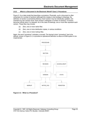Electronic Document Management
Copyright ©, 1997, All Rights Reserved, Gateway Consulting Group Page 33
3101 Iris Avenue, Suite 270, Boulder, Colorado 80301
2.6.2. What is a Document in the Electronic World? Case 2: Procedures
Figure 2–1is a data model that describes a procedure. Physically, such a document is often
comprised of a number of sections (although this creates a nice analogy to drawings, the
definition of section is somewhat arbitrary). Each section may be individually updated, and
maintains its own revision level. Each revision undergoes a number of versions. A revision
becomes official when it is released. As in the case of drawings, one or more files represent each
version. These files may include:
(a) Zero, one or more native files
(b) Zero, one or more distribution copies, in various renditions
(c) Zero, one or more markup files.
Again, the word “procedure” indicates a concept. The layman’s term “procedure” has to be
defined, shown in Figure 2–2, to provide an operational definition to allow an EDM system to be
implemented.
Figure 2–2 – What is a Procedure?
PROCEDURE
SECTION
REVISION
VERSION
MARKUP NATIVE_FILE RENDITION
ACCESS_RIGHT
STATE
 