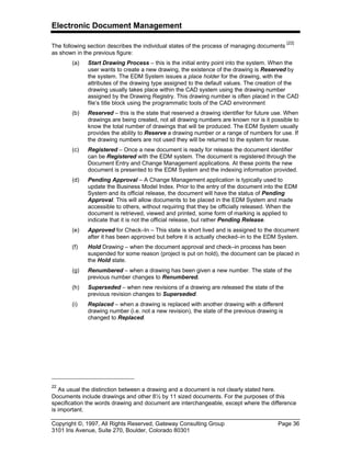 Electronic Document Management
Copyright ©, 1997, All Rights Reserved, Gateway Consulting Group Page 36
3101 Iris Avenue, Suite 270, Boulder, Colorado 80301
The following section describes the individual states of the process of managing documents
[22]
as shown in the previous figure:
(a) Start Drawing Process – this is the initial entry point into the system. When the
user wants to create a new drawing, the existence of the drawing is Reserved by
the system. The EDM System issues a place holder for the drawing, with the
attributes of the drawing type assigned to the default values. The creation of the
drawing usually takes place within the CAD system using the drawing number
assigned by the Drawing Registry. This drawing number is often placed in the CAD
file’s title block using the programmatic tools of the CAD environment
(b) Reserved – this is the state that reserved a drawing identifier for future use. When
drawings are being created, not all drawing numbers are known nor is it possible to
know the total number of drawings that will be produced. The EDM System usually
provides the ability to Reserve a drawing number or a range of numbers for use. If
the drawing numbers are not used they will be returned to the system for reuse.
(c) Registered – Once a new document is ready for release the document identifier
can be Registered with the EDM system. The document is registered through the
Document Entry and Change Management applications. At these points the new
document is presented to the EDM System and the indexing information provided.
(d) Pending Approval – A Change Management application is typically used to
update the Business Model Index. Prior to the entry of the document into the EDM
System and its official release, the document will have the status of Pending
Approval. This will allow documents to be placed in the EDM System and made
accessible to others, without requiring that they be officially released. When the
document is retrieved, viewed and printed, some form of marking is applied to
indicate that it is not the official release, but rather Pending Release.
(e) Approved for Check–In – This state is short lived and is assigned to the document
after it has been approved but before it is actually checked–in to the EDM System.
(f) Hold Drawing – when the document approval and check–in process has been
suspended for some reason (project is put on hold), the document can be placed in
the Hold state.
(g) Renumbered – when a drawing has been given a new number. The state of the
previous number changes to Renumbered.
(h) Superseded – when new revisions of a drawing are released the state of the
previous revision changes to Superseded.
(i) Replaced – when a drawing is replaced with another drawing with a different
drawing number (i.e. not a new revision), the state of the previous drawing is
changed to Replaced.
22
As usual the distinction between a drawing and a document is not clearly stated here.
Documents include drawings and other 8½ by 11 sized documents. For the purposes of this
specification the words drawing and document are interchangeable, except where the difference
is important.
 