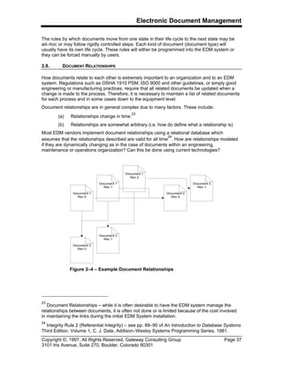 Electronic Document Management
Copyright ©, 1997, All Rights Reserved, Gateway Consulting Group Page 37
3101 Iris Avenue, Suite 270, Boulder, Colorado 80301
The rules by which documents move from one state in their life cycle to the next state may be
ad–hoc or may follow rigidly controlled steps. Each kind of document (document type) will
usually have its own life cycle. These rules will either be programmed into the EDM system or
they can be forced manually by users.
2.8. DOCUMENT RELATIONSHIPS
How documents relate to each other is extremely important to an organization and to an EDM
system. Regulations such as OSHA 1910 PSM, ISO 9000 and other guidelines, or simply good
engineering or manufacturing practices, require that all related documents be updated when a
change is made to the process. Therefore, it is necessary to maintain a list of related documents
for each process and in some cases down to the equipment level.
Document relationships are in general complex due to many factors. These include:
(a) Relationships change in time.
23
(b) Relationships are somewhat arbitrary (i.e. how do define what a relationship is)
Most EDM vendors implement document relationships using a relational database which
assumes that the relationships described are valid for all time
24
. How are relationships modeled
if they are dynamically changing as in the case of documents within an engineering,
maintenance or operations organization? Can this be done using current technologies?
23
Document Relationships – while it is often desirable to have the EDM system manage the
relationships between documents, it is often not done or is limited because of the cost involved
in maintaining the links during the initial EDM System installation.
24
Integrity Rule 2 (Referential Integrity) – see pp. 89–90 of An Introduction to Database Systems
Third Edition, Volume 1, C. J. Date, Addison–Wesley Systems Programming Series, 1981.
Document 1
Rev 0
Document 1
Rev 1
Document 1
Rev 2
Document 2
Rev 0
Document 2
Rev 1
Document 3
Rev 0
Document 3
Rev 1
Figure 2–4 – Example Document Relationships
 