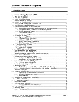 Electronic Document Management
Copyright ©, 1997, All Rights Reserved, Gateway Consulting Group Page 4
3101 Iris Avenue, Suite 270, Boulder, Colorado 80301
Table of Contents
1. Business Strategy Approach to EDM...............................................................................7
1.1. Why an EDM System? ........................................................................................................7
1.2. Why an EDM Strategy?.......................................................................................................8
1.3. Scope of the EDM Strategy .................................................................................................8
1.4. Purpose of the EDM Strategy ..............................................................................................9
1.5. Defining the EDM Strategy ..................................................................................................9
1.6. Fitting the EDM Strategy with Corporate Goals..................................................................10
1.7. EDM Concepts and the I/S Strategy ..................................................................................10
1.8. Critical Success Factors for the EDM System....................................................................11
1.8.1. Critical Success Factors for Manufacturing and Process Industries.........................12
1.8.2. Strategic Benefits of Electronic Document Management ........................................13
1.8.3. Common Business Activities ..................................................................................14
1.8.4. Common I/S Functions...........................................................................................14
1.8.5. Existing I/S Strategic Investments..........................................................................15
1.9. End User EDM Vision........................................................................................................15
1.9.1. Engineering EDM Vision.........................................................................................17
1.9.2. Quality Assurance EDM Vision...............................................................................18
1.9.3. Maintenance EDM Vision .......................................................................................20
1.9.4. Records Management EDM Vision.........................................................................20
1.9.5. Office Technology EDM Vision...............................................................................21
1.10. Company I/S EDM Vision...........................................................................................21
1.10.1. Vision for I/S ..........................................................................................................22
1.10.2. Vision of I/S Customers..........................................................................................22
1.11. EDM Deployment Strategy.........................................................................................22
2. EDM Background and Terminology ...............................................................................23
2.1. Philosophical Goal of an EDM System ..............................................................................23
2.2. Motivations for EDM at a Process or Manufacturing Facility ..............................................23
2.3. Target Business Applications.............................................................................................24
2.4. Common Attributes of an EDM System .............................................................................25
2.4.1. Management of Controlled Documents...................................................................25
2.4.2. Management of Uncontrolled Documents...............................................................25
2.5. Technical Attributes of the EDM System............................................................................26
2.5.1. Functions of an EDM System .................................................................................27
2.5.2. New Technology Attributes.....................................................................................30
2.6. What is a Document..........................................................................................................31
2.6.1. What is a Document in the Electronic World? Case 1: Drawings ............................32
2.6.2. What is a Document in the Electronic World? Case 2: Procedures.........................33
2.7. Document Life Cycles........................................................................................................34
2.8. Document Relationships....................................................................................................37
2.8.1. Definition of Document Object Relationships..........................................................38
2.8.2. Definition of a Document Object.............................................................................39
2.8.3. Business Model......................................................................................................41
2.9. Foldering: Ad Hoc Document Organization........................................................................42
2.10. What is a Record .......................................................................................................43
2.11. Document Hierarchy ..................................................................................................44
3. Information Model ...........................................................................................................47
3.1. EDM Conceptual Framework.............................................................................................48
3.1.1. Elements of the Conceptual Framework.................................................................50
3.2. Business Model .................................................................................................................51
3.3. Document Model ...............................................................................................................53
3.3.1. Promotion Model....................................................................................................54
 