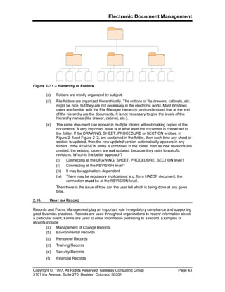 Electronic Document Management
Copyright ©, 1997, All Rights Reserved, Gateway Consulting Group Page 43
3101 Iris Avenue, Suite 270, Boulder, Colorado 80301
Figure 2–11 – Hierarchy of Folders
(c) Folders are mostly organized by subject,
(d) File folders are organized hierarchically. The notions of file drawers, cabinets, etc.
might be nice, but they are not necessary in the electronic world. Most Windows
users are familiar with the File Manager hierarchy, and understand that at the end
of the hierarchy are the documents. It is not necessary to give the levels of the
hierarchy names (like drawer, cabinet, etc.),
(e) The same document can appear in multiple folders without making copies of the
documents. A very important issue is at what level the document is connected to
the folder. If the DRAWING, SHEET, PROCEDURE or SECTION entities, in
Figure 2–1and Figure 2–2, are contained in the folder, then each time any sheet or
section is updated, then the new updated version automatically appears in any
folders. If the REVISION entity is contained in the folder, then as new revisions are
created, the existing folders are not updated, because they point to specific
revisions. Which is the better approach?
(i) Connecting at the DRAWING, SHEET, PROCEDURE, SECTION level?
(ii) Connecting at the REVISION level?
(iii) It may be application–dependent
(iv) There may be regulatory implications: e.g. for a HAZOP document, the
connection must be at the REVISION level.
Then there is the issue of how can the user tell which is being done at any given
time.
2.10. WHAT IS A RECORD
Records and Forms Management play an important role in regulatory compliance and supporting
good business practices. Records are used throughout organizations to record information about
a particular event. Forms are used to enter information pertaining to a record. Examples of
records include:
(a) Management of Change Records
(b) Environmental Records
(c) Personnel Records
(d) Training Records
(e) Security Records
(f) Financial Records
 