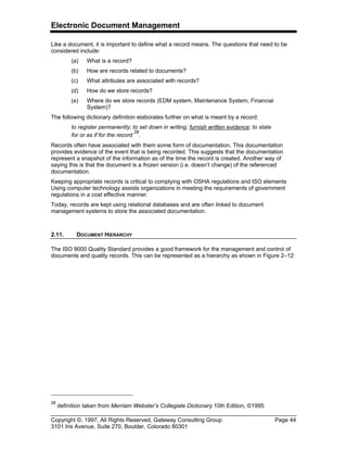 Electronic Document Management
Copyright ©, 1997, All Rights Reserved, Gateway Consulting Group Page 44
3101 Iris Avenue, Suite 270, Boulder, Colorado 80301
Like a document, it is important to define what a record means. The questions that need to be
considered include:
(a) What is a record?
(b) How are records related to documents?
(c) What attributes are associated with records?
(d) How do we store records?
(e) Where do we store records (EDM system, Maintenance System, Financial
System)?
The following dictionary definition elaborates further on what is meant by a record:
to register permanently; to set down in writing; furnish written evidence; to state
for or as if for the record
28
.
Records often have associated with them some form of documentation. This documentation
provides evidence of the event that is being recorded. This suggests that the documentation
represent a snapshot of the information as of the time the record is created. Another way of
saying this is that the document is a frozen version (i.e. doesn’t change) of the referenced
documentation.
Keeping appropriate records is critical to complying with OSHA regulations and ISO elements
Using computer technology assists organizations in meeting the requirements of government
regulations in a cost effective manner.
Today, records are kept using relational databases and are often linked to document
management systems to store the associated documentation.
2.11. DOCUMENT HIERARCHY
The ISO 9000 Quality Standard provides a good framework for the management and control of
documents and quality records. This can be represented as a hierarchy as shown in Figure 2–12:
28
definition taken from Merriam Webster’s Collegiate Dictionary 10th Edition, ©1995
 