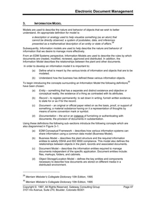 Electronic Document Management
Copyright ©, 1997, All Rights Reserved, Gateway Consulting Group Page 47
3101 Iris Avenue, Suite 270, Boulder, Colorado 80301
3. INFORMATION MODEL
Models are used to describe the nature and behavior of objects that we wish to better
understand. An appropriate definition for model is:
a description or analogy used to help visualize something (as an atom) that
cannot be directly observed; a system of postulates, data, and inferences
presented as a mathematical description of an entity or state of affairs.
29
Subsequently, Information models are used to help describe the nature and behavior of
information that we desire to manage more effectively.
From an EDM Systems perspective, Information Models are used to describe the rules by which
documents are created, modified, reviewed, approved and distributed. In addition, the
Information Model describes the relationships between the plant and other documents.
In order to develop an information model it is important to:
(a) Define what is meant by the various kinds of information and objects that are to be
modeled.
(b) Understand how the business has defined these various information objects.
To begin introducing the concepts surrounding an Information Model the following definitions
30
have been chosen:
(a) Entity – something that has a separate and distinct existence and objective or
conceptual reality; the existence of a thing as contrasted with its attributes.
(b) Record – to register permanently; to set down in writing; furnish written evidence;
to state for or as if for the record.
(c) Document – an original or official paper relied on as the basis, proof, or support of
something; a material substance having on it a representation of thoughts by
means of some convention mark or symbol.
(d) Documentation – the act or an instance of furnishing or authenticating with
documents; the provision of documents in substantiation.
Using these definitions the following sub–sections introduce the following concepts which are
also diagrammed in Figure 3–1:
(a) EDM Conceptual Framework – describes how various information systems can
share information using a common data model (Business Model).
(b) Business Model – describes the plant structure and the required information
entities to satisfy OSHA and ISO 9000 compliance. This model also defines the
relationships between objects in the plant, records and associated documents.
(c) Document Model – describes the information entities required to manage
documents independent of the specific application. Document entities include:
files, markups, folders, and cabinets.
(d) Object Storage/Location Model – defines the key entities and components
necessary to describe how documents are stored on different media in a
distributed environment.
29
Merriam Webster’s Collegiate Dictionary 10th Edition, 1995
30
Merriam Webster’s Collegiate Dictionary 10th Edition, 1995
 