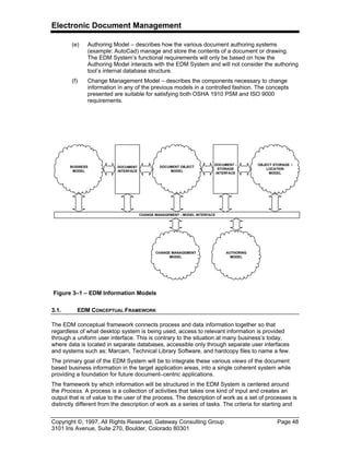 Electronic Document Management
Copyright ©, 1997, All Rights Reserved, Gateway Consulting Group Page 48
3101 Iris Avenue, Suite 270, Boulder, Colorado 80301
(e) Authoring Model – describes how the various document authoring systems
(example: AutoCad) manage and store the contents of a document or drawing.
The EDM System’s functional requirements will only be based on how the
Authoring Model interacts with the EDM System and will not consider the authoring
tool’s internal database structure.
(f) Change Management Model – describes the components necessary to change
information in any of the previous models in a controlled fashion. The concepts
presented are suitable for satisfying both OSHA 1910 PSM and ISO 9000
requirements.
3.1. EDM CONCEPTUAL FRAMEWORK
The EDM conceptual framework connects process and data information together so that
regardless of what desktop system is being used, access to relevant information is provided
through a uniform user interface. This is contrary to the situation at many business’s today,
where data is located in separate databases, accessible only through separate user interfaces
and systems such as: Marcam, Technical Library Software, and hardcopy files to name a few.
The primary goal of the EDM System will be to integrate these various views of the document
based business information in the target application areas, into a single coherent system while
providing a foundation for future document–centric applications.
The framework by which information will be structured in the EDM System is centered around
the Process. A process is a collection of activities that takes one kind of input and creates an
output that is of value to the user of the process. The description of work as a set of processes is
distinctly different from the description of work as a series of tasks. The criteria for starting and
BUSINESS
MODEL
DOCUMENT OBJECT
MODEL
OBJECT STORAGE /
LOCATION
MODEL
DOCUMENT
iNTERFACE
DOCUMENT -
STORAGE
INTERFACE
AUTHORING
MODEL
CHANGE MANAGEMENT - MODEL INTERFACE
CHANGE MANAGEMENT
MODEL
Figure 3–1 – EDM Information Models
 