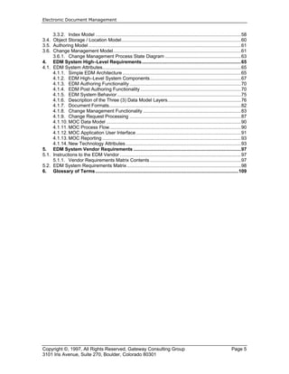 Electronic Document Management
Copyright ©, 1997, All Rights Reserved, Gateway Consulting Group Page 5
3101 Iris Avenue, Suite 270, Boulder, Colorado 80301
3.3.2. Index Model ...........................................................................................................58
3.4. Object Storage / Location Model........................................................................................60
3.5. Authoring Model ................................................................................................................61
3.6. Change Management Model..............................................................................................61
3.6.1. Change Management Process State Diagram ........................................................63
4. EDM System High–Level Requirements.........................................................................65
4.1. EDM System Attributes......................................................................................................65
4.1.1. Simple EDM Architecture .......................................................................................65
4.1.2. EDM High–Level System Components...................................................................67
4.1.3. EDM Authoring Functionality..................................................................................70
4.1.4. EDM Post Authoring Functionality ..........................................................................70
4.1.5. EDM System Behavior ...........................................................................................75
4.1.6. Description of the Three (3) Data Model Layers......................................................76
4.1.7. Document Formats.................................................................................................82
4.1.8. Change Management Functionality ........................................................................83
4.1.9. Change Request Processing ..................................................................................87
4.1.10. MOC Data Model ...................................................................................................90
4.1.11. MOC Process Flow.................................................................................................90
4.1.12. MOC Application User Interface .............................................................................91
4.1.13. MOC Reporting ......................................................................................................93
4.1.14. New Technology Attributes.....................................................................................93
5. EDM System Vendor Requirements ...............................................................................97
5.1. Instructions to the EDM Vendor .........................................................................................97
5.1.1. Vendor Requirements Matrix Contents ...................................................................97
5.2. EDM System Requirements Matrix....................................................................................98
6. Glossary of Terms.........................................................................................................109
 