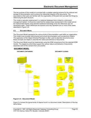 Electronic Document Management
Copyright ©, 1997, All Rights Reserved, Gateway Consulting Group Page 53
3101 Iris Avenue, Suite 270, Boulder, Colorado 80301
The key purpose of this model is to provide both a suitable indexing scheme for the retrieval and
storage of documentation and to ensure the referential integrity of the documents. The
assumption is that users are familiar with the organization of the plant and can best find things by
referencing the plant structure.
This model is typically implemented in a relational database that is linked to a document
management system. It should be noted that the relationships represented in this model cannot
be implemented directly using standard relational technology since the references are not
necessarily static. These references are dynamic and may represent one or more of the cases
described in Figure 3–6.
3.3. DOCUMENT MODEL
The Document Model represents the various kinds of documentation used within an organization.
This model must consider both physical and virtual documentation such as electronic folders.
The application of the Object Oriented Paradigm is often used to describe documents since
these concepts are helpful to describe the nature and behavior of documents.
The Document Model would be implemented using the EDM components from the selected EDM
Vendor. The degree by which they support the various nature and behavior of documents
separates each of the vendors from one another.
Figure 3–4 shows the typical kinds of objects found in a document model. Descriptions of the key
items follow:
DOCUMENT MODEL
DOCUMENT CLASSES
CABINENT
FOLDER
FOLDER
FOLDER
DOCUMENT
DOCUMENT
Drawing
Title
Drawing
Drawing
Title
Report
Report
Manual
Spread
Sheet
Procedure
Distribution
List
Image
Form
Change
Mangement
Form
DOCUMENT CONTAINERS
Figure 3–4 – Document Model
 