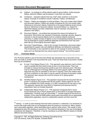 Electronic Document Management
Copyright ©, 1997, All Rights Reserved, Gateway Consulting Group Page 54
3101 Iris Avenue, Suite 270, Boulder, Colorado 80301
(a) Cabinet – an analogy to a filing cabinet useful to group folders. Unlike physical
folders, electronic folders may be placed in more than one cabinet.
(b) Containers – represent objects that may “hold” other container or document
objects. Example of containers include: Cabinets, Folders, and Manuals
(c) Folders – folders are analogies to physical folders. They may contain other folders
and document objects. Folders are usually considered ad–hoc and contain static
references to document objects. Extensions to the typical foldering would include:
dynamic references to document objects, structured folders (i.e. support for
referential integrity and other relationship rules for example: only permits are
allowed in this folder.)
(d) Document Objects – are entities that represent the nature and behavior of
documents. Documents may represent: procedures, drawings, permits, diagrams,
manuals or may be special objects such as container objects mentioned
previously. A useful concept of objects is one of subclassing whereby documents
may be extended to support additional attributes and behaviors that may have
been left out of the original document object.
(e) Document Types/Classes – refer to the concept of extending a document object
(superclass) to support new and additional attributes and behaviors (subclass).
This functionality is very important to allow for the support of various document
types such as drawings that may require special viewing
33
and printing support.
3.3.1. Promotion Model
The Promotion Model is part of the Document Model and represents how a document moves
from one state to another in the documents life cycle. There are three kinds of promotion models
that may be considered:
(a) E–mail / Form Based (Figure 3–5) – This approach uses electronic mail to inform
users in parallel that they need to look at one or more documents. They may
annotate or markup the document and fill in part of an electronic form. This form
may be a Management of Change (MOC) Form that supports OSHA 1910 PSM .
Approvals may also be indicated on the form if required. Since this method does
not force a behavior on the users it may be used for all types of promotion cycles.
This approach also requires the minimum amount of on–going system
maintenance.
(b) Workflow Based (Figure 3–6) – This approach requires that the document flow be
known in advance and programmed into the system. While support for ad–hoc
flows is available from some vendors, it is often cumbersome for the user to use.
This approach requires the most effort to implement and assumes that the
organization does not change frequently.
(c) Collaboration Based (Figure 3–7) – This approach recognizes that in some
environments the way in which people work on documents is through interactive
collaboration. Products such as Lotus Notes ™ provide support for this kind of a
process. In this case the EDM system would place documents into an appropriate
collaborative application, launch a collaborative session and then save the
33
viewing – in order to view drawings that have been scanned in ( rasterized ) it is necessary to
ensure that single width lines do not disappear when the drawing is zoomed out. Many viewers
use a decimation algorithm, which eliminates dots to perform quick zooms. This results in lines
disappearing when the drawing is zoomed out. This could be hazardous in the use of emergency
procedures and diagrams. Therefore, it may be necessary to provide different viewers to handle
different document classes.
 