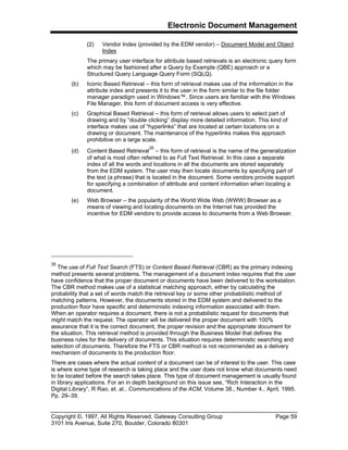 Electronic Document Management
Copyright ©, 1997, All Rights Reserved, Gateway Consulting Group Page 59
3101 Iris Avenue, Suite 270, Boulder, Colorado 80301
(2) Vendor Index (provided by the EDM vendor) – Document Model and Object
Index
The primary user interface for attribute based retrievals is an electronic query form
which may be fashioned after a Query by Example (QBE) approach or a
Structured Query Language Query Form (SQLQ).
(b) Iconic Based Retrieval – this form of retrieval makes use of the information in the
attribute index and presents it to the user in the form similar to the file folder
manager paradigm used in Windows™. Since users are familiar with the Windows
File Manager, this form of document access is very effective.
(c) Graphical Based Retrieval – this form of retrieval allows users to select part of
drawing and by “double clicking” display more detailed information. This kind of
interface makes use of “hyperlinks” that are located at certain locations on a
drawing or document. The maintenance of the hyperlinks makes this approach
prohibitive on a large scale.
(d) Content Based Retrieval
35
– this form of retrieval is the name of the generalization
of what is most often referred to as Full Text Retrieval. In this case a separate
index of all the words and locations in all the documents are stored separately
from the EDM system. The user may then locate documents by specifying part of
the text (a phrase) that is located in the document. Some vendors provide support
for specifying a combination of attribute and content information when locating a
document.
(e) Web Browser – the popularity of the World Wide Web (WWW) Browser as a
means of viewing and locating documents on the Internet has provided the
incentive for EDM vendors to provide access to documents from a Web Browser.
35
The use of Full Text Search (FTS) or Content Based Retrieval (CBR) as the primary indexing
method presents several problems. The management of a document index requires that the user
have confidence that the proper document or documents have been delivered to the workstation.
The CBR method makes use of a statistical matching approach, either by calculating the
probability that a set of words match the retrieval key or some other probabilistic method of
matching patterns. However, the documents stored in the EDM system and delivered to the
production floor have specific and deterministic indexing information associated with them.
When an operator requires a document, there is not a probabilistic request for documents that
might match the request. The operator will be delivered the proper document with 100%
assurance that it is the correct document, the proper revision and the appropriate document for
the situation. This retrieval method is provided through the Business Model that defines the
business rules for the delivery of documents. This situation requires deterministic searching and
selection of documents. Therefore the FTS or CBR method is not recommended as a delivery
mechanism of documents to the production floor.
There are cases where the actual content of a document can be of interest to the user. This case
is where some type of research is taking place and the user does not know what documents need
to be located before the search takes place. This type of document management is usually found
in library applications. For an in depth background on this issue see, “Rich Interaction in the
Digital Library”, R Rao, et. al., Communications of the ACM, Volume 38., Number 4., April, 1995.
Pp. 29–39.
 