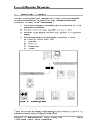 Electronic Document Management
Copyright ©, 1997, All Rights Reserved, Gateway Consulting Group Page 60
3101 Iris Avenue, Suite 270, Boulder, Colorado 80301
3.4. OBJECT STORAGE / LOCATION MODEL
The Object Storage / Location Model interacts with the Document Model and represents how
documents are actually stored. The following figure shows the key elements that require
consideration. The primary function
36
for this model is to:
(a) Provide performance enhancements beyond what is provided by the raw storage
devices such as optical disk.
(b) Provide a mechanism to migrate objects from one media to another
(c) Provide the storage of objects onto various media (persistent and non–persistent
storage)
(d) Provide support for various forms of distribution mechanisms to improve
performance and minimize network traffic:
(1) Replication
(2) Partitioning
(3) Reorganization
(3) Caching
36
Some of the functions described by the Object Storage / Location Model may be provided by a
distributed Hierarchical Storage Management (HSM) system.
Tape storage Disk Storage Optical StorageServer Cache Storage
Ethernet
IBM Compatible
Ethernet
Router
Workstation Cache
Server LAN Cache
Server
Figure 3–9 – Object Storage Model
 