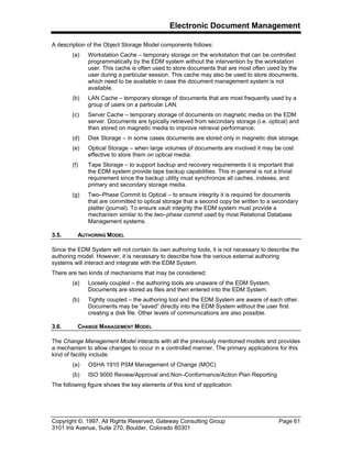 Electronic Document Management
Copyright ©, 1997, All Rights Reserved, Gateway Consulting Group Page 61
3101 Iris Avenue, Suite 270, Boulder, Colorado 80301
A description of the Object Storage Model components follows:
(a) Workstation Cache – temporary storage on the workstation that can be controlled
programmatically by the EDM system without the intervention by the workstation
user. This cache is often used to store documents that are most often used by the
user during a particular session. This cache may also be used to store documents,
which need to be available in case the document management system is not
available.
(b) LAN Cache – temporary storage of documents that are most frequently used by a
group of users on a particular LAN.
(c) Server Cache – temporary storage of documents on magnetic media on the EDM
server. Documents are typically retrieved from secondary storage (i.e. optical) and
then stored on magnetic media to improve retrieval performance.
(d) Disk Storage – in some cases documents are stored only in magnetic disk storage.
(e) Optical Storage – when large volumes of documents are involved it may be cost
effective to store them on optical media.
(f) Tape Storage – to support backup and recovery requirements it is important that
the EDM system provide tape backup capabilities. This in general is not a trivial
requirement since the backup utility must synchronize all caches, indexes, and
primary and secondary storage media.
(g) Two–Phase Commit to Optical – to ensure integrity it is required for documents
that are committed to optical storage that a second copy be written to a secondary
platter (journal). To ensure vault integrity the EDM system must provide a
mechanism similar to the two–phase commit used by most Relational Database
Management systems.
3.5. AUTHORING MODEL
Since the EDM System will not contain its own authoring tools, it is not necessary to describe the
authoring model. However, it is necessary to describe how the various external authoring
systems will interact and integrate with the EDM System.
There are two kinds of mechanisms that may be considered:
(a) Loosely coupled – the authoring tools are unaware of the EDM System.
Documents are stored as files and then entered into the EDM System.
(b) Tightly coupled – the authoring tool and the EDM System are aware of each other.
Documents may be “saved” directly into the EDM System without the user first
creating a disk file. Other levels of communications are also possible.
3.6. CHANGE MANAGEMENT MODEL
The Change Management Model interacts with all the previously mentioned models and provides
a mechanism to allow changes to occur in a controlled manner. The primary applications for this
kind of facility include:
(a) OSHA 1910 PSM Management of Change (MOC)
(b) ISO 9000 Review/Approval and Non–Conformance/Action Plan Reporting
The following figure shows the key elements of this kind of application:
 
