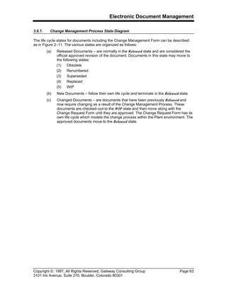 Electronic Document Management
Copyright ©, 1997, All Rights Reserved, Gateway Consulting Group Page 63
3101 Iris Avenue, Suite 270, Boulder, Colorado 80301
3.6.1. Change Management Process State Diagram
The life cycle states for documents including the Change Management Form can be described
as in Figure 2–11. The various states are organized as follows:
(a) Released Documents – are normally in the Released state and are considered the
official approved revision of the document. Documents in this state may move to
the following states:
(1) Obsolete
(2) Renumbered
(3) Superseded
(4) Replaced
(5) WIP
(b) New Documents – follow their own life cycle and terminate in the Released state.
(c) Changed Documents – are documents that have been previously Released and
now require changing as a result of the Change Management Process. These
documents are checked–out to the WIP state and then move along with the
Change Request Form until they are approved. The Change Request Form has its
own life cycle which models the change process within the Plant environment. The
approved documents move to the Released state.
 