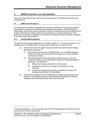 Electronic Document Management
Copyright ©, 1997, All Rights Reserved, Gateway Consulting Group Page 65
3101 Iris Avenue, Suite 270, Boulder, Colorado 80301
4. EDM SYSTEM HIGH–LEVEL REQUIREMENTS
This section describes the high–level functional requirements of the EDM System that will be
implemented at.
4.1. EDM SYSTEM ATTRIBUTES
The EDM System provides an integrated set of services to both the end user and the System's
Administrator in support of the business’s documentation requirements. The EDM System is
implemented using a client–server architecture, where the computing resources are placed at the
location where they are needed, rather than concentrated in a central processing unit. This
architecture will provide a scaleable set of hardware and software resources capable of adapting
to the future needs of the business.
4.1.1. Simple EDM Architecture
The high level view of these applications is provided in Figure 4–1. This picture presents a very
simplified view of the EDM System, but lays some important ground rules for its use:
(a) All documents enter the system through a formal Document Entry and Change
Management Application
38
.
(1) Documents can be placed in the EDM System, but not officially released.
These documents are considered Work In Progress or are the contents of
individual user folders.
(2) Documents entered into the system from external sources or from the
contents of Folders can be made official through the Change Management
application. This application:
(i) Defines the indexing information for the document.
(ii) Captures the reason for the change or the creation of a new
document.
(iii) Verifies that associated documents are updated according to the
business rules defined in the Data Model.
(b) Documents are retrieved from the EDM System through a single standard User
Interface. This interface provides a uniform method of displaying the indexing
information and presenting the user with index information.
38
Change Management – this incorporates both OSHA 1910 Management of Change and ISO
9000 Document Control requirements
 