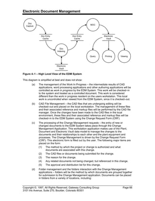 Electronic Document Management
Copyright ©, 1997, All Rights Reserved, Gateway Consulting Group Page 66
3101 Iris Avenue, Suite 270, Boulder, Colorado 80301
Doc
Capture
Doc Entry
Cache
Doc
Indexing
Doc Entry
Cache
MOC
Electronic
Vault
ViewingQuery Printing
Electronic
Vault
Figure 4–1 – High Level View of the EDM System
This diagram is simplified at best and does not show:
(a) The management of the Work In Progress – the intermediate results of CAD
applications, word processing applications and other authoring applications will be
controlled as work in progress by the EDM System. This work will be checked–in
to the system and treated as a controlled document. This work is considered
different than the work in progress resident on the users workstation. This local
work is uncontrolled when viewed from the EDM System, since it is checked–out.
(b) CAD File Management – the CAD files that are undergoing editing will be
checked–out and placed on the local workstation. The management of these files
and their associated reference and markup files will be performed by the CAD file
manager. Once the changes have been made to the CAD files in the local
environment, these files and their associated reference and markup files will be
checked–in to the EDM System using the Change Request Form (CRF).
(c) The processing of the Change Management requests – the entry of new or
changed documents to the EDM System takes place through the Change
Management Application. This workstation application makes use of the Plant,
Document and Electronic Vault data model to manage the changes to the
documents and their relationships to each other and the plant equipment and
processes. The Change Management is driven by the Change Request Form
(CRF). This electronic form is filled out by the user. The following major items are
placed on the form:
(1) The method by which the project or change is authorized and what
documents are associated with this change.
(2) The CAD files or documents being submitted for the change.
(3) The reason for the change.
(4) Any related documents not being changed, but referenced in this change.
(5) The approval and distribution list for this change.
(d) Folder management and the folders interaction with the Change Management
applications – folders will be the method by which documents are grouped together
for submission to the Change Management application. Documents can be placed
in folders from a variety of locations, including:
 
