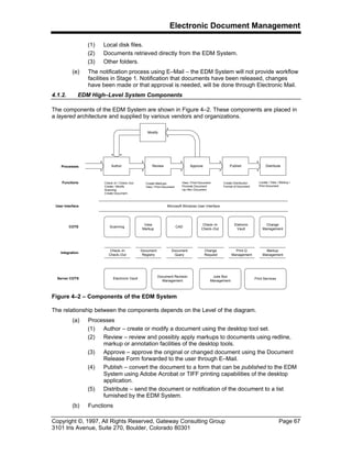 Electronic Document Management
Copyright ©, 1997, All Rights Reserved, Gateway Consulting Group Page 67
3101 Iris Avenue, Suite 270, Boulder, Colorado 80301
(1) Local disk files.
(2) Documents retrieved directly from the EDM System.
(3) Other folders.
(e) The notification process using E–Mail – the EDM System will not provide workflow
facilities in Stage 1. Notification that documents have been released, changes
have been made or that approval is needed, will be done through Electronic Mail.
4.1.2. EDM High–Level System Components
The components of the EDM System are shown in Figure 4–2. These components are placed in
a layered architecture and supplied by various vendors and organizations.
Author Publish
Modify
ApproveReview Distribute
Check–In / Check–Out
Create / Modify
Scanning
Create Document
Create Markups
View / Print Document
Locate / View / Markup /
Print Document
Create Distribution
Format of Document
View / Print Document
Promote Document
Up–Rev Document
Processes
Functions
Server COTS
Integration
COTS
User Interface Microsoft Windows User Interface
Scanning
View
Markup
CAD
Check–In
Check–Out
Eletronic
Vault
Check–In
Check–Out
Print Q
Management
Change
Request
Document
Query
Document
Registry
Markup
Management
Electronic Vault
Document Revision
Management
Juke Box
Management
Change
Management
Print Services
Figure 4–2 – Components of the EDM System
The relationship between the components depends on the Level of the diagram.
(a) Processes
(1) Author – create or modify a document using the desktop tool set.
(2) Review – review and possibly apply markups to documents using redline,
markup or annotation facilities of the desktop tools.
(3) Approve – approve the original or changed document using the Document
Release Form forwarded to the user through E–Mail.
(4) Publish – convert the document to a form that can be published to the EDM
System using Adobe Acrobat or TIFF printing capabilities of the desktop
application.
(5) Distribute – send the document or notification of the document to a list
furnished by the EDM System.
(b) Functions
 