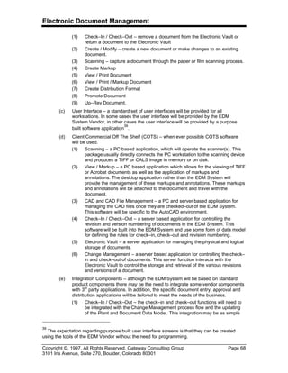 Electronic Document Management
Copyright ©, 1997, All Rights Reserved, Gateway Consulting Group Page 68
3101 Iris Avenue, Suite 270, Boulder, Colorado 80301
(1) Check–In / Check–Out – remove a document from the Electronic Vault or
return a document to the Electronic Vault
(2) Create / Modify – create a new document or make changes to an existing
document.
(3) Scanning – capture a document through the paper or film scanning process.
(4) Create Markup
(5) View / Print Document
(6) View / Print / Markup Document
(7) Create Distribution Format
(8) Promote Document
(9) Up–Rev Document.
(c) User Interface – a standard set of user interfaces will be provided for all
workstations. In some cases the user interface will be provided by the EDM
System Vendor, in other cases the user interface will be provided by a purpose
built software application
39
.
(d) Client Commercial Off The Shelf (COTS) – when ever possible COTS software
will be used.
(1) Scanning – a PC based application, which will operate the scanner(s). This
package usually directly connects the PC workstation to the scanning device
and produces a TIFF or CALS image in memory or on disk.
(2) View / Markup – a PC based application which allows for the viewing of TIFF
or Acrobat documents as well as the application of markups and
annotations. The desktop application rather than the EDM System will
provide the management of these markups and annotations. These markups
and annotations will be attached to the document and travel with the
document.
(3) CAD and CAD File Management – a PC and server based application for
managing the CAD files once they are checked–out of the EDM System.
This software will be specific to the AutoCAD environment.
(4) Check–In / Check–Out – a server based application for controlling the
revision and version numbering of documents in the EDM System. This
software will be built into the EDM System and use some form of data model
for defining the rules for check–in, check–out and revision numbering.
(5) Electronic Vault – a server application for managing the physical and logical
storage of documents.
(6) Change Management – a server based application for controlling the check–
in and check–out of documents. This server function interacts with the
Electronic Vault to control the storage and retrieval of the various revisions
and versions of a document.
(e) Integration Components – although the EDM System will be based on standard
product components there may be the need to integrate some vendor components
with 3rd
party applications. In addition, the specific document entry, approval and
distribution applications will be tailored to meet the needs of the business.
(1) Check–In / Check–Out – the check–in and check–out functions will need to
be integrated with the Change Management process flow and the updating
of the Plant and Document Data Model. This integration may be as simple
39
The expectation regarding purpose built user interface screens is that they can be created
using the tools of the EDM Vendor without the need for programming.
 