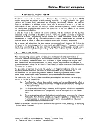 Electronic Document Management
Copyright ©, 1997, All Rights Reserved, Gateway Consulting Group Page 7
3101 Iris Avenue, Suite 270, Boulder, Colorado 80301
1. A STRATEGIC APPROACH TO EDM
This tutorial describes the foundations of an Electronic Document Management System (EDMS)
which is deployed in the process or manufacturing industries. The target application for a typical
system is not specified in any detail, nor is the underlying software and hardware. This tutorial is
aimed at the concepts of an EDM System, rather than at any specific solution for a particular
environment. It is also assumed that the high intrinsic value of engineering, quality, operations
and maintenance documents alone justifies the deployment of the EDM System in the process
and manufacturing industries.
At time the focus of the Tutorial will become detailed, with the emphasis on the business
processes being performed by the EDM System. There are specific examples for regulatory
compliance activities, engineering design review, ISO 9000 document control and the
management of change for any class of controlled documents. These details are provided to
given the reader as sense of the scope of effort necessary for a successful deployment.
Not all readers will relate when the later material becomes technical. However, this first section
is focused on the strategic approach to understanding the EDM System. This subject material is
vital to the understanding of the later technical components and the reader should become
familiar with these concepts before proceeding with the more technical aspects of the tutorial.
1.1. WHY AN EDM SYSTEM?
Most manufacturing, process plants and production facilities create and use from tens of
thousands to several million pages of documentation during the course of their business every
year. The majority of these documents exist in the form of paper, although they may be have
been created using a computer authoring tool. Many of these documents can be classified as
technical documents, since they are used in the engineering, testing, maintenance and operation
of the business process.
The generation of technical documents has usually been the performed using CAD and word
processing and has increased the individual productivity of the author. However, this
documentation has not significantly reduced the effort necessary to produce products or to
design, install and maintain the equipment and processes used to produce products.
The deployment of an Electronic Document Management system will address the underlying
sources of this lack of productivity:
(a) The information in these documents is created and managed through the efforts of
individuals, without an overall corporate strategy for the creation and management
of these documents.
(b) Documents are created using a variety of authoring tools. This approach prevents
many of the documents from being shared outside the organization that created
them.
(c) Documents are indexed and filed by the organization and sometimes the individual
that created them. In some cases there are public repositories for documents, but
in general access to corporate information is only provided to those individuals
who know where the documents reside.
In order to identify the solutions to these document management issues, a strategy for deploying
a system will be introduced.
 