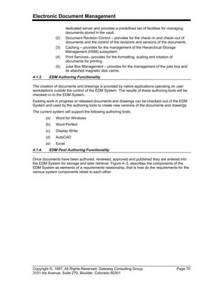 Electronic Document Management
Copyright ©, 1997, All Rights Reserved, Gateway Consulting Group Page 70
3101 Iris Avenue, Suite 270, Boulder, Colorado 80301
dedicated server and provides a predefined set of facilities for managing
documents stored in the vault.
(2) Document Revision Control – provides for the check–in and check–out of
documents and the control of the revisions and versions of the documents.
(3) Caching – provides for the management of the Hierarchical Storage
Management (HSM) subsystem.
(4) Print Services– provides for the formatting, scaling and rotation of
documents for printing.
(5) Juke Box Management – provides for the management of the juke box and
its attached magnetic disk cache.
4.1.3. EDM Authoring Functionality
The creation of documents and drawings is provided by native applications operating on user
workstations outside the control of the EDM System. The results of these authoring tools will be
checked–in to the EDM System.
Existing work in progress or released documents and drawings can be checked–out of the EDM
System and used by the authoring tools to create new versions of the documents and drawings.
The current system will support the following authoring tools:
(a) Word for Windows
(b) Word Perfect
(c) Display Write
(d) AutoCAD
(e) Excel
4.1.4. EDM Post Authoring Functionality
Once documents have been authored, reviewed, approved and published they are entered into
the EDM System for storage and later retrieval. Figure 4–3, describes the components of the
EDM System as elements of a requirements relationship, that is how do the requirements for the
various system components relate to each other.
 