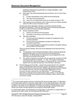 Electronic Document Management
Copyright ©, 1997, All Rights Reserved, Gateway Consulting Group Page 72
3101 Iris Avenue, Suite 270, Boulder, Colorado 80301
preliminary indexing can be performed on a single workstation, under
programmatic control.
(2) Each page of the word processing file may be stored in one or more of three
(3) forms:
(i) A raster representation of the original word processing file,
(ii) The native word processing file.
(iii) Some form of rendered file format such as Adobe Acrobat or TIFF.
(3) CAD drawings are converted from their vector format to an industry standard
raster form with no loss of resolution or scale.
The Document Entry Application operates in conjunction with the Change
Management Application. These two applications share the following capabilities
as well as provide the following individual capabilities.
(4) Shared capabilities include:
(i) Capture and indexing of the documents.
(ii) Committal of documents to the Electronic Vault.
(5) Individual Capabilities:
(i) The Document Entry Application provides for management of the
scanning operations.
(ii) The Document Entry Application provides for the Back File
Conversion processing.
(iii) The Change Management Application provides for the logical indexing
and committal of all documents.
There are several activities, which will not be addressed by the Document Entry
application:
(6) The application of the Professional Engineers Stamp or physical signatures
applied electronically to the documents will not be handled by the
application. All official stamps and signatures must be applied prior to the
scanning and committal of documents.
(7) The capture of electronic documents will only support the conversion of CAD
drawing generated from AutoCAD .DWG files. The supplier of these files
must provide the indexing information in a hardcopy format, since the EDM
System will not provide the extraction of the title block information.
(b) Provide Indexing and Committal – using the documents placed in the committal
queue, the EDM System Document Entry operator will keyboard the detailed
indexing information for each document. Multiple–page documents will be indexed
as a complete document, with the individual pages addressable once the
document has been retrieved from the EDM System.
[41]
Individual page
documents or drawings will be indexed without page numbers. In all cases the
minimum information to be captured will be the drawing number, sheet number
and revision number.
41
The current system design assumes a sheet based document storage system. An alternative
to the sheet based system is a document based system. In the sheet based system, each sheet
or page of a document can be addressed individually. In the document based system, only the
document in its entirety can be addressed. For engineering drawings, individual sheets have
revision and version numbers assigned, thus requiring a sheet based system.
In a sheet based system, the replacement of a single page of a document or a single sheet of a
drawing can be made, without re–committing the entire document.
 