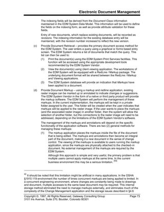 Electronic Document Management
Copyright ©, 1997, All Rights Reserved, Gateway Consulting Group Page 73
3101 Iris Avenue, Suite 270, Boulder, Colorado 80301
The indexing fields will be derived from the Document Class information
maintained in the EDM System Data Model. This information will be used to define
the fields on the indexing form, as well as provide attribute validation for these
fields.
Entry of new documents, which replace existing documents, will be recorded as
revisions. The indexing information for the existing database entry will be
maintained, with the revision number increased to reflect the new version.
(c) Provide Document Retrieval – provides the primary document access method for
the EDM System. The user enters a query using a graphical or forms based entry
screen. The EDM System returns a list of documents that match the query. This
list can then be used to:
(1) Print the document(s) using the EDM System Print Services facilities. This
function will be accessed using the appropriate development tools
recommended by the EDM System Vendor.
(2) View the document(s) using client viewing application. The workstations of
the EDM System will be equipped with a RedLine / Markup package. The
underlying document format will be shared between the RedLine / Markup
and Viewing applications.
(3) The EDM System database will provide an indication that Markups have
been applied to a document.
(d) Provide Document Markup – using a markup and redline application, existing
raster images can be marked up or annotated to indicate changes or suggestions.
The EDM System Vendor in the form of a native or third party product will provide
the markup software. The EDM System will perform the management of these
markups. In the current implementation, the markups will be kept in a private
folder assigned to the user. This folder will be created when the user indicates that
markups will be applied to the raster image. If the user wants to place the markups
(and the associated raster image) in another folder, then the system will allow the
selection of another folder, but the connections to the raster image will need to be
addressed, depending on the limitations of the EDM System Vendor’s software.
The management of the markups and annotations will depend on the specific
functionality of the application software. There are two (2) general methods for
managing these markups:
(1) The markup application places the markups inside the file of the document
that is being edited. The markups and annotations then become an integral
part of the document, making it a new document in the sense of change
control. The viewing of the markups is available to users running the markup
application, since the markups are physically attached to the checked–in
document. No external management of the markups are required by the
EDM System.
Although this approach is simple and very useful, the primary problem is that
multiple users cannot apply markups at the same time. In the current
business environment this may be a serious limitation.
[42]
42
It should be noted that this limitation might be artificial in many applications. In the OSHA
§1910.119 environment the number of times concurrent markups are being applied is limited. In
a concurrent engineering environment, where changes are constantly being made to drawings
and document, multiple accesses to the same base document may be required. This internal
storage method eliminated the need to manage markups externally, and eliminates much of the
complexity of the Change Management application and the storage issues described in §4.6
 
