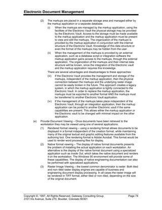 Electronic Document Management
Copyright ©, 1997, All Rights Reserved, Gateway Consulting Group Page 74
3101 Iris Avenue, Suite 270, Boulder, Colorado 80301
(2) The markups are placed in a separate storage area and managed either by
the markup application or a separate database.
(i) When the markups are managed by the markup application, using the
facilities of the Electronic Vault the physical storage may be provided
by the Electronic Vault. Access to the storage must be made available
to the markup application and the markup application must be present
to view and edit the markups. The organization of the markups is
provided by the markup application in conjunction with the internal
structure of the Electronic Vault. Knowledge of this data structure or
even the format of the markups may be hidden from the user.
(ii) When the management of the markups is provided by an external
application, such as a database script or integration software the
markup application gains access to the markups, through this external
application. The organization of the markups and their internal data
structure will be known, since the integration of the Electronic vault
and the markup application requires this knowledge.
There are several advantages and disadvantages to these approaches:
(iii) If the Electronic Vault provides the management and storage of the
markups, independent of the markup application, then the physical
connection between the markups and the underlying raster image
cannot be easily broken in the future. This approach creates a legacy
system, in which the markup application is tightly connected to the
Electronic Vault. In order to replace the markup application, the
markups must be exported to another format AND the markups must
be transferred to another Electronic Vault application.
(iv) If the management of the markups takes place independent of the
Electronic Vault, through an integration application, then the markup
application can be ported to another Electronic vault if the same
capabilities are present. This allows either the markup application or
the Electronic vault to be changed with minimal impact on the other
application.
(e) Provide Document Viewing – Once documents have been retrieved to the
workstation they may be viewed using one of several applications:
(1) Rendered format viewing – using a rendering format allows documents to be
displayed in a format independent of the creation format, while maintaining
many of the original textual and graphic editing features available from the
authoring tool. One rendering format is Adobe Acrobat. This format would be
used to render word processing files for display.
(2) Native format viewing – The display of native format documents presents
the problem of installing the actual application on each workstation. An
alternative is the display of the native format document using a specialized
application such as Inside Out, which takes the native document and renders
it on the workstation. The Windows 95 environment will provide some of
these capabilities. The display of native engineering documentation can also
be performed with specialized applications.
(3) Raster Image Viewing – the lowest common denominator is raster. Both tiled
and non–tiled raster display engines are capable of business and
engineering document display processing. In all cases the raster image will
be rendered in TIFF format, either tiled or non–tiled, depending on the size
of the original document.
 