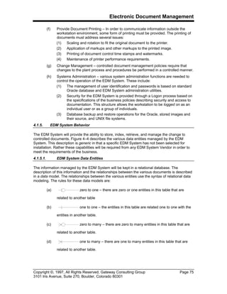 Electronic Document Management
Copyright ©, 1997, All Rights Reserved, Gateway Consulting Group Page 75
3101 Iris Avenue, Suite 270, Boulder, Colorado 80301
(f) Provide Document Printing – In order to communicate information outside the
workstation environment, some form of printing must be provided. The printing of
documents must address several issues:
(1) Scaling and rotation to fit the original document to the printer.
(2) Application of markups and other markups to the printed image.
(3) Printing of document control time stamps and watermarks.
(4) Maintenance of printer performance requirements.
(g) Change Management – controlled document management policies require that
changes to the plant process and procedures be performed in a controlled manner.
(h) Systems Administration – various system administration functions are needed to
control the operation of the EDM System. These include:
(1) The management of user identification and passwords is based on standard
Oracle database and EDM System administration utilities.
(2) Security for the EDM System is provided through a Logon process based on
the specifications of the business policies describing security and access to
documentation. This structure allows the workstation to be logged on as an
individual user or as a group of individuals.
(3) Database backup and restore operations for the Oracle, stored images and
their source, and UNIX file systems.
4.1.5. EDM System Behavior
The EDM System will provide the ability to store, index, retrieve, and manage the change to
controlled documents. Figure 4–4 describes the various data entities managed by the EDM
System. This description is generic in that a specific EDM System has not been selected for
installation. Rather these capabilities will be required from any EDM System Vendor in order to
meet the requirements of the business.
4.1.5.1. EDM System Data Entities
The information managed by the EDM System will be kept in a relational database. The
description of this information and the relationships between the various documents is described
in a data model. The relationships between the various entities use the syntax of relational data
modeling. The rules for these data models are:
(a) zero to one – there are zero or one entities in this table that are
related to another table
(b) one to one – the entities in this table are related one to one with the
entities in another table.
(c) zero to many – there are zero to many entities in this table that are
related to another table.
(d) one to many – there are one to many entities in this table that are
related to another table.
 