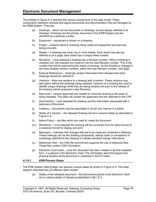 Electronic Document Management
Copyright ©, 1997, All Rights Reserved, Gateway Consulting Group Page 78
3101 Iris Avenue, Suite 270, Boulder, Colorado 80301
The entities in Figure 4–4 describe the various components of the data model. These
components represent physical and logical documents and documentation that are managed by
the EDM System. They are:
(a) Drawings – which can be documents or drawings, but are always referred to as
drawings. Drawings are the primary document in the EDM System and are
identified by a drawing number.
(b) Equipment – equipment is shown on a drawing.
(c) Project – projects result in drawings being made and equipment and services
being procured.
(d) Sheets – a drawing may have one or more sheets. Each sheet may also be
referred to as a page. each sheet has a unique sheet number.
(e) Revisions – once released a drawing has a Revision number. When a drawing is
checked–out, the checked–out instance has the next Revision number. This is the
number that will be used during the check–in process. As the drawing is changed it
will have multiple Version numbers, within this new Revision number. (see §(g)).
(f) External References – drawings contain information that indicates that other
drawings should be referred to.
(g) Versions – there are versions to a drawing with a version. These versions may
take place without the drawings being released. Versions of a drawing are used to
identify unique drawings while they are being created and prior to the release of
the drawing (which produced a new Revision).
(h) Approvals – various approvals are needed to move the drawing to the state of
being released. This table will contain the approvers that are attached to this CRF.
(i) Document(s) – once released the drawing and the information associated with it
becomes a Document.
(j) Folder(s) – documents may be associated in an ad–hoc manner in a folder.
(k) States of a Version – the released drawing can be in several states as described in
Figure 4–5.
(l) Native File(s) – are files which are used to create the document.
(m) Renditions – once released the drawing will be converted from its native format to
a rendered format for display and print.
(n) Markup(s) – indicates that changes that are to be made are contained in Markups.
These markups can be line drawing components, textual notes or annotations or
symbology attached to the drawing to indicate standard change instructions.
(o) Reference Files – the CAD file environment supports the use of reference files.
These files contain CAD information.
(p) Electronic Vault Index – once the document has been created in its final viewable
form, it is placed in the Electronic Vault. The information about the logical and
physical location of the document is contained in the EV Index.
4.1.6.1. EDM Process States
The EDM System Data Entities can assume various states as shown in Figure 4–5. This state
diagram describes two (2) different state models:
(a) States of the released document – the documents placed in the Electronic Vault
are in various states of release as described in §4.1.6.3.
 