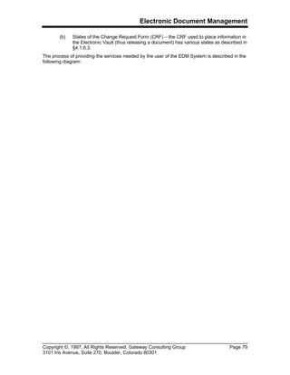 Electronic Document Management
Copyright ©, 1997, All Rights Reserved, Gateway Consulting Group Page 79
3101 Iris Avenue, Suite 270, Boulder, Colorado 80301
(b) States of the Change Request Form (CRF) – the CRF used to place information in
the Electronic Vault (thus releasing a document) has various states as described in
§4.1.6.3.
The process of providing the services needed by the user of the EDM System is described in the
following diagram:
 
