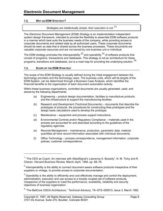 Electronic Document Management
Copyright ©, 1997, All Rights Reserved, Gateway Consulting Group Page 8
3101 Iris Avenue, Suite 270, Boulder, Colorado 80301
1.2. WHY AN EDM STRATEGY?
Strategies are intellectually simple; their execution is not.
[1]
The Electronic Document Management (EDM) Strategy is an implementation independent
system design framework, intended to provide the flexibility to assemble EDM software products
in a manner which best suits the business needs of the company, while providing access to
corporate documents and related data by all authorized users. These corporate documents
should be seen as data that is shared across the business processes. These documents are
valuable corporate resources and are not owned by one business unit or individual.
The EDM strategy promotes the interoperability
[2]
and operability
[3]
of software products that
consist of programs, transactions and databases. This strategy is not an architecture for these
programs, transitions and databases, but is a road map for providing the underlying solution.
[4]
1.3. SCOPE OF THE EDM STRATEGY
The scope of the EDM Strategy is usually defined during the initial engagement between the
technology providers and the technology users. The business units, which will be targets of the
EDM System, can be determined through a Business Case Analysis, which identifies the
financial benefits to the organization of each document automation activity.
Within these business organizations, controlled documents are usually generated, used, and
stored by the following departments:
(a) Engineering – product design documentation, facilities to manufacture products
and the infrastructure to support the manufacturing facilities.
(b) Research and Development (Technical Documents) – documents that describe the
prototypes of products, the procedures for constructing thee prototypes and the
design basis calculations used to develop the prototype.
(c) Maintenance – equipment and process support instructions.
(d) Environmental Controls and/or Regulatory Compliance – materials used in the
process are accounted for and described according to the guidelines of the
regulatory agencies.
(e) Records Management – maintenance, production, parametric data, material
quantities all have record information associated with individual documents.
(f) Office Technology – process correspondence, management information, corporate
policies, customer correspondence.
1
“The CEO as Coach: An interview with AlliedSignal’s Lawrence A. Bossidy”, N. M. Tichy and R.
Charan, Harvard Business Review, March–April, 1994, pp. 68–78.
2
Interoperability is the ability to connect document aware software products irrespective of their
suppliers or vintage, to provide access to corporate documentation.
3
Operability is the ability to efficiently and cost effectively manage and control the deployment,
administration, execution and use access to a loosely coupled set of software products,
irrespective of the suppliers to meet the performance, availability, reliability and security
objectives of business organization.
4
“The BellCore OSCA Architecture,” Technical Advisory, TA–STS–000915, Issue 3, March 1992.
 