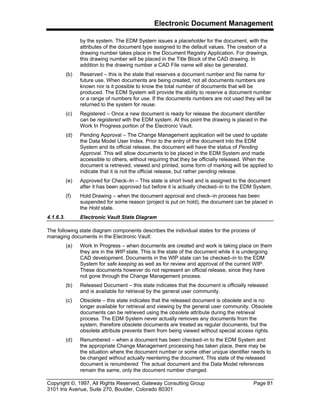 Electronic Document Management
Copyright ©, 1997, All Rights Reserved, Gateway Consulting Group Page 81
3101 Iris Avenue, Suite 270, Boulder, Colorado 80301
by the system. The EDM System issues a placeholder for the document, with the
attributes of the document type assigned to the default values. The creation of a
drawing number takes place in the Document Registry Application. For drawings,
this drawing number will be placed in the Title Block of the CAD drawing. In
addition to the drawing number a CAD File name will also be generated.
(b) Reserved – this is the state that reserves a document number and file name for
future use. When documents are being created, not all documents numbers are
known nor is it possible to know the total number of documents that will be
produced. The EDM System will provide the ability to reserve a document number
or a range of numbers for use. If the documents numbers are not used they will be
returned to the system for reuse.
(c) Registered – Once a new document is ready for release the document identifier
can be registered with the EDM system. At this point the drawing is placed in the
Work In Progress portion of the Electronic Vault.
(d) Pending Approval – The Change Management application will be used to update
the Data Model User Index. Prior to the entry of the document into the EDM
System and its official release, the document will have the status of Pending
Approval. This will allow documents to be placed in the EDM System and made
accessible to others, without requiring that they be officially released. When the
document is retrieved, viewed and printed, some form of marking will be applied to
indicate that it is not the official release, but rather pending release.
(e) Approved for Check–In – This state is short lived and is assigned to the document
after it has been approved but before it is actually checked–in to the EDM System.
(f) Hold Drawing – when the document approval and check–in process has been
suspended for some reason (project is put on hold), the document can be placed in
the Hold state.
4.1.6.3. Electronic Vault State Diagram
The following state diagram components describes the individual states for the process of
managing documents in the Electronic Vault:
(a) Work In Progress – when documents are created and work is taking place on them
they are in the WIP state. This is the state of the document while it is undergoing
CAD development. Documents in the WIP state can be checked–in to the EDM
System for safe keeping as well as for review and approval of the current WIP.
These documents however do not represent an official release, since they have
not gone through the Change Management process.
(b) Released Document – this state indicates that the document is officially released
and is available for retrieval by the general user community.
(c) Obsolete – this state indicates that the released document is obsolete and is no
longer available for retrieval and viewing by the general user community. Obsolete
documents can be retrieved using the obsolete attribute during the retrieval
process. The EDM System never actually removes any documents from the
system, therefore obsolete documents are treated as regular documents, but the
obsolete attribute prevents them from being viewed without special access rights.
(d) Renumbered – when a document has been checked–in to the EDM System and
the appropriate Change Management processing has taken place, there may be
the situation where the document number or some other unique identifier needs to
be changed without actually reentering the document. This state of the released
document is renumbered. The actual document and the Data Model references
remain the same, only the document number changed.
 