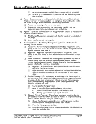 Electronic Document Management
Copyright ©, 1997, All Rights Reserved, Gateway Consulting Group Page 84
3101 Iris Avenue, Suite 270, Boulder, Colorado 80301
(ii) All group members are notified when a change action is requested.
(iii) All other group members are notified after the first person begins the
change action.
(d) Roles – Documents may be sent to people identified by means of their role (job
function) they have in the organization. For example, a document may be sent to
the Project Manager. Roles will include the following capabilities:
(1) People may be assigned to one or more roles.
(2) The person assigned to a given role may change in which case the
document is sent to the current assignment for that role.
(e) Agents – Agents are alternate users who may perform the function of the specified
person during their absence.
(1) The Change Management subsystem will allow for agents to be substituted
for people
(2) Users may have one or more agents
(f) Functions of Users – The Change Management application will allow for the
following function of users:
(1) Reviewers – Reviewers represent people identified by: the person’s name,
group, or role, who review documents associated with the change object and
sign off after they have done so.
(2) Approvers – Approvers represent people identified by: person’s name,
group, or role, who accept or reject documents associated with the change
object.
(3) Serial Promotion – Documents will usually go through a serial sequence of
change states. They are promoted from one state to another after the
current state has been accepted or rejected. In a serial change process the
system will allow for the change object to be:
(i) Accepted – when a document is accepted it moves to the next state
defined in the change process.
(ii) Rejected – when a document is rejected the change process specifies
whether or not it is sent back to the previous state or to the initial
state.
(1) Parallel Promotion – Documents may be sent along more than one path at
the same time. This is accomplished by means of launching parallel change
processes. In this case a mechanism will exist to handle the rendezvous
point (defined as being the point where all the parallel paths meet). The
following capability will exist:
(i) Launch parallel change process.
(ii) Allow for promotion to occur at rendezvous points when:
a) Unanimous approval of change objects has occurred.
b) Majority approval of change objects occurred.
(1) Status of Work in Progress – When change objects go through a change
process they usually move from one state to the next by people completing
change actions. However, it may be necessary to:
(i) Cancel the change process and remove work in progress from the
workflow queues of the people involved in the process.
(ii) Place the change process on hold.
(iii) Provide administrative controls to override workflows that appear to be
stuck at a particular step.
 
