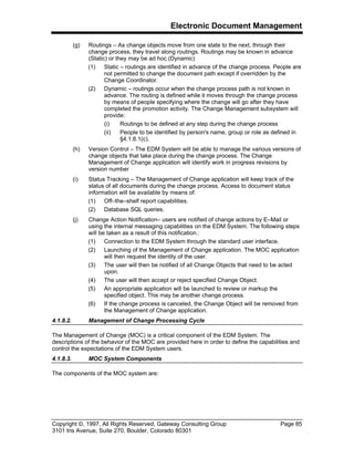 Electronic Document Management
Copyright ©, 1997, All Rights Reserved, Gateway Consulting Group Page 85
3101 Iris Avenue, Suite 270, Boulder, Colorado 80301
(g) Routings – As change objects move from one state to the next, through their
change process, they travel along routings. Routings may be known in advance
(Static) or they may be ad hoc (Dynamic)
(1) Static – routings are identified in advance of the change process. People are
not permitted to change the document path except if overridden by the
Change Coordinator.
(2) Dynamic – routings occur when the change process path is not known in
advance. The routing is defined while it moves through the change process
by means of people specifying where the change will go after they have
completed the promotion activity. The Change Management subsystem will
provide:
(i) Routings to be defined at any step during the change process
(ii) People to be identified by person's name, group or role as defined in
§4.1.8.1(c).
(h) Version Control – The EDM System will be able to manage the various versions of
change objects that take place during the change process. The Change
Management of Change application will identify work in progress revisions by
version number
(i) Status Tracking – The Management of Change application will keep track of the
status of all documents during the change process. Access to document status
information will be available by means of:
(1) Off–the–shelf report capabilities.
(2) Database SQL queries.
(j) Change Action Notification– users are notified of change actions by E–Mail or
using the internal messaging capabilities on the EDM System. The following steps
will be taken as a result of this notification.:
(1) Connection to the EDM System through the standard user interface.
(2) Launching of the Management of Change application. The MOC application
will then request the identity of the user.
(3) The user will then be notified of all Change Objects that need to be acted
upon.
(4) The user will then accept or reject specified Change Object.
(5) An appropriate application will be launched to review or markup the
specified object. This may be another change process.
(6) If the change process is canceled, the Change Object will be removed from
the Management of Change application.
4.1.8.2. Management of Change Processing Cycle
The Management of Change (MOC) is a critical component of the EDM System. The
descriptions of the behavior of the MOC are provided here in order to define the capabilities and
control the expectations of the EDM System users.
4.1.8.3. MOC System Components
The components of the MOC system are:
 