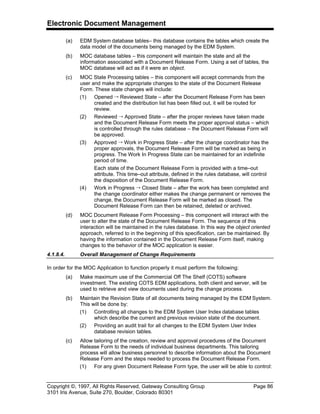 Electronic Document Management
Copyright ©, 1997, All Rights Reserved, Gateway Consulting Group Page 86
3101 Iris Avenue, Suite 270, Boulder, Colorado 80301
(a) EDM System database tables– this database contains the tables which create the
data model of the documents being managed by the EDM System.
(b) MOC database tables – this component will maintain the state and all the
information associated with a Document Release Form. Using a set of tables, the
MOC database will act as if it were an object.
(c) MOC State Processing tables – this component will accept commands from the
user and make the appropriate changes to the state of the Document Release
Form. These state changes will include:
(1) Opened Õ Reviewed State – after the Document Release Form has been
created and the distribution list has been filled out, it will be routed for
review.
(2) Reviewed Õ Approved State – after the proper reviews have taken made
and the Document Release Form meets the proper approval status – which
is controlled through the rules database – the Document Release Form will
be approved.
(3) Approved Õ Work in Progress State – after the change coordinator has the
proper approvals, the Document Release Form will be marked as being in
progress. The Work In Progress State can be maintained for an indefinite
period of time.
Each state of the Document Release Form is provided with a time–out
attribute. This time–out attribute, defined in the rules database, will control
the disposition of the Document Release Form.
(4) Work in Progress Õ Closed State – after the work has been completed and
the change coordinator either makes the change permanent or removes the
change, the Document Release Form will be marked as closed. The
Document Release Form can then be retained, deleted or archived.
(d) MOC Document Release Form Processing – this component will interact with the
user to alter the state of the Document Release Form. The sequence of this
interaction will be maintained in the rules database. In this way the object oriented
approach, referred to in the beginning of this specification, can be maintained. By
having the information contained in the Document Release Form itself, making
changes to the behavior of the MOC application is easier.
4.1.8.4. Overall Management of Change Requirements
In order for the MOC Application to function properly it must perform the following:
(a) Make maximum use of the Commercial Off The Shelf (COTS) software
investment. The existing COTS EDM applications, both client and server, will be
used to retrieve and view documents used during the change process.
(b) Maintain the Revision State of all documents being managed by the EDM System.
This will be done by:
(1) Controlling all changes to the EDM System User Index database tables
which describe the current and previous revision state of the document.
(2) Providing an audit trail for all changes to the EDM System User Index
database revision tables.
(c) Allow tailoring of the creation, review and approval procedures of the Document
Release Form to the needs of individual business departments. This tailoring
process will allow business personnel to describe information about the Document
Release Form and the steps needed to process the Document Release Form.
(1) For any given Document Release Form type, the user will be able to control:
 