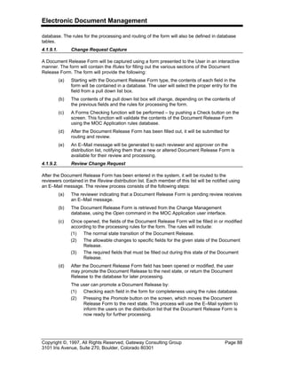 Electronic Document Management
Copyright ©, 1997, All Rights Reserved, Gateway Consulting Group Page 88
3101 Iris Avenue, Suite 270, Boulder, Colorado 80301
database. The rules for the processing and routing of the form will also be defined in database
tables.
4.1.9.1. Change Request Capture
A Document Release Form will be captured using a form presented to the User in an interactive
manner. The form will contain the Rules for filling out the various sections of the Document
Release Form. The form will provide the following:
(a) Starting with the Document Release Form type, the contents of each field in the
form will be contained in a database. The user will select the proper entry for the
field from a pull down list box.
(b) The contents of the pull down list box will change, depending on the contents of
the previous fields and the rules for processing the form.
(c) A Forms Checking function will be performed – by pushing a Check button on the
screen. This function will validate the contents of the Document Release Form
using the MOC Application rules database.
(d) After the Document Release Form has been filled out, it will be submitted for
routing and review.
(e) An E–Mail message will be generated to each reviewer and approver on the
distribution list, notifying them that a new or altered Document Release Form is
available for their review and processing.
4.1.9.2. Review Change Request
After the Document Release Form has been entered in the system, it will be routed to the
reviewers contained in the Review distribution list. Each member of this list will be notified using
an E–Mail message. The review process consists of the following steps:
(a) The reviewer indicating that a Document Release Form is pending review receives
an E–Mail message.
(b) The Document Release Form is retrieved from the Change Management
database, using the Open command in the MOC Application user interface.
(c) Once opened, the fields of the Document Release Form will be filled in or modified
according to the processing rules for the form. The rules will include:
(1) The normal state transition of the Document Release.
(2) The allowable changes to specific fields for the given state of the Document
Release.
(3) The required fields that must be filled out during this state of the Document
Release.
(d) After the Document Release Form field has been opened or modified, the user
may promote the Document Release to the next state, or return the Document
Release to the database for later processing.
The user can promote a Document Release by:
(1) Checking each field in the form for completeness using the rules database.
(2) Pressing the Promote button on the screen, which moves the Document
Release Form to the next state. This process will use the E–Mail system to
inform the users on the distribution list that the Document Release Form is
now ready for further processing.
 