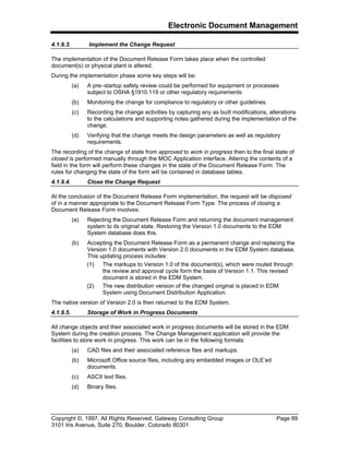 Electronic Document Management
Copyright ©, 1997, All Rights Reserved, Gateway Consulting Group Page 89
3101 Iris Avenue, Suite 270, Boulder, Colorado 80301
4.1.9.3. Implement the Change Request
The implementation of the Document Release Form takes place when the controlled
document(s) or physical plant is altered.
During the implementation phase some key steps will be:
(a) A pre–startup safety review could be performed for equipment or processes
subject to OSHA §1910.119 or other regulatory requirements
(b) Monitoring the change for compliance to regulatory or other guidelines.
(c) Recording the change activities by capturing any as built modifications, alterations
to the calculations and supporting notes gathered during the implementation of the
change.
(d) Verifying that the change meets the design parameters as well as regulatory
requirements.
The recording of the change of state from approved to work in progress then to the final state of
closed is performed manually through the MOC Application interface. Altering the contents of a
field in the form will perform these changes in the state of the Document Release Form. The
rules for changing the state of the form will be contained in database tables.
4.1.9.4. Close the Change Request
At the conclusion of the Document Release Form implementation, the request will be disposed
of in a manner appropriate to the Document Release Form Type. The process of closing a
Document Release Form involves:
(a) Rejecting the Document Release Form and returning the document management
system to its original state. Restoring the Version 1.0 documents to the EDM
System database does this.
(b) Accepting the Document Release Form as a permanent change and replacing the
Version 1.0 documents with Version 2.0 documents in the EDM System database.
This updating process includes:
(1) The markups to Version 1.0 of the document(s), which were routed through
the review and approval cycle form the basis of Version 1.1. This revised
document is stored in the EDM System.
(2) The new distribution version of the changed original is placed in EDM
System using Document Distribution Application.
The native version of Version 2.0 is then returned to the EDM System.
4.1.9.5. Storage of Work in Progress Documents
All change objects and their associated work in progress documents will be stored in the EDM
System during the creation process. The Change Management application will provide the
facilities to store work in progress. This work can be in the following formats:
(a) CAD files and their associated reference files and markups.
(b) Microsoft Office source files, including any embedded images or OLE’ed
documents.
(c) ASCII text files.
(d) Binary files.
 