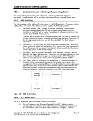 Electronic Document Management
Copyright ©, 1997, All Rights Reserved, Gateway Consulting Group Page 90
3101 Iris Avenue, Suite 270, Boulder, Colorado 80301
4.1.9.6. Backup and Recovery of the Change Management Application
The Change Management subsystem will provide full recovery of all work in progress
documents, change process, and all document status information in case of a system crash.
4.1.10. MOC Data Model
The following data entities will be defined and used by the MOC Application. These data entities
will be defined in the User Index database and be used for the following functions:
(a) Document Release Form – Storage of the DRF information. The parametric
information associated with the DRF will be kept in the database. A unique
identifier for each DRF will be kept in the database. It is this identifier that will be
used to recall the DRF for processing.
The DRF will be updated using a forms editing package. The fields in the form will
contain validation parameters to assure that proper data is entered. This portion of
the forms processing will make use of a Commercial Off The Shelf software
application.
(b) Distribution – The distribution and notification of the existence of the DRF will be
made through the standard E–Mail system. Once the form has been prepared and
the notifications are to take place, the distribution list contained in the Distribution
Table is be used to build E–Mail messages.
(c) Approvers – A list of approvers will be held in the database. Using the Logon In
identifier, the system will determine if the current user has approval authority. If so,
then the user will be allowed to approve or disapprove the DRF. When either
approval or disapproval take place, commentary can be added to the DRF.
(d) DRF Item – the actual documents that are available for change are indicated in
this table. Notes, overlays and markups can be added to the document. The
management of these associated files will be performed by the software packages
performing the tasks. A unique document identifier will be used to reference the
base level document. Storage and management of the associated overlays and
notes will depend on the specific capabilities of the EDM Vendor’s software.
Approver(s)
Change
Request
Distribution
CR Item
Figure 4.7 – MOC Data Entities
4.1.11. MOC Process Flow
The MOC Application will consist of the following components:
(a) Forms Processing – the Document Release Form (DRF) will be generated
electronically and submitted to the MOC Application. The specific processing of
the form and the fields in the form will be determined during the Technical
 