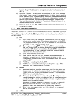 Electronic Document Management
Copyright ©, 1997, All Rights Reserved, Gateway Consulting Group Page 91
3101 Iris Avenue, Suite 270, Boulder, Colorado 80301
Systems Design. The details of the forms processing User Interface are given in
§4.1.12.
(b) Document Collection – the documents associated with the DRF will be attached
electronically. The overlays and markups associated with these documents will be
placed in a virtual folder, since their version and revision numbers will be frozen at
the time they are attached. Copies of the documents and associated overlays will
be made to lock the state. This information will be transferred to the Electronic
Vault when the document is checked–in. The contents of the virtual folder will be
deleted once the check–in takes place.
(c) Document Check–In – the DRF and the associated documents will be checked–in
to the Electronic Vault.
4.1.12. MOC Application User Interface
This section describes the functional requirements for the User Interface of the MOC application.
There will be a single interface for the EDM System for all user interaction, which will provide the
following menus:
(a) File
(1) New – create a New DRF in the EDM System database. This DRF is given a
unique number and the default Rules database is associated with the DRF.
The information captured for the DRF will be defined in the data model and
provided to the user through a series of forms.
(2) Open – open an existing DRF. A list of existing DRFs is presented to the
user. The contents of this list can vary depending on the user preferences –
similar to the EDM System view selections. Once the DRF is selected, a
form is presented to the user. Depending on the state of the DRF various
actions can take place against this form.
(3) Save – save an existing or new DRF.
(4) Print – print an open DRF. The DRF and other associated information is
printed in a formatted manner. This format could consist of the DRF
Package being printed, including all the associated documents, and an audit
trail of the DRF.
(5) Print Setup – setup the printer for the DRF.
(6) Print Preview – provides the ability to preview the printed output of the
documents, prior to sending them to the printer.
(b) Modify
(1) Approvers – the list of approvers comes in two parts. The first– above the
line approvers – is built into the system and only the system administrator
can edit the list. The second – below the line approvers – may be added to,
deleted from or modified by the user.
(2) Reviewers – the list of reviewers comes in two parts. The first part – above
the line reviewers – is built into the system and only the system administrator
can edit the list. The second – below the line reviewers – may be added to,
deleted from or modified by the user.
Both above the line and below the line reviewers may have the reason for
the review attached to the name. These reasons can include: FYI,
Mandatory, or any other reason assigned by the creator of the DRF.
(3) Other – other lists may be needed for a DRF and would be manipulated
through this interface.
(c) Action
 