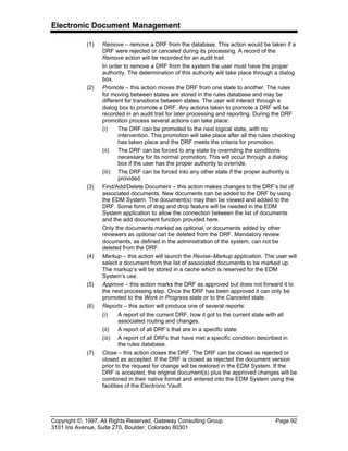 Electronic Document Management
Copyright ©, 1997, All Rights Reserved, Gateway Consulting Group Page 92
3101 Iris Avenue, Suite 270, Boulder, Colorado 80301
(1) Remove – remove a DRF from the database. This action would be taken if a
DRF were rejected or canceled during its processing. A record of the
Remove action will be recorded for an audit trail.
In order to remove a DRF from the system the user must have the proper
authority. The determination of this authority will take place through a dialog
box.
(2) Promote – this action moves the DRF from one state to another. The rules
for moving between states are stored in the rules database and may be
different for transitions between states. The user will interact through a
dialog box to promote a DRF. Any actions taken to promote a DRF will be
recorded in an audit trail for later processing and reporting. During the DRF
promotion process several actions can take place:
(i) The DRF can be promoted to the next logical state, with no
intervention. This promotion will take place after all the rules checking
has taken place and the DRF meets the criteria for promotion.
(ii) The DRF can be forced to any state by overriding the conditions
necessary for its normal promotion. This will occur through a dialog
box if the user has the proper authority to override.
(iii) The DRF can be forced into any other state if the proper authority is
provided.
(3) Find/Add/Delete Document – this action makes changes to the DRF’s list of
associated documents. New documents can be added to the DRF by using
the EDM System. The document(s) may then be viewed and added to the
DRF. Some form of drag and drop feature will be needed in the EDM
System application to allow the connection between the list of documents
and the add document function provided here.
Only the documents marked as optional, or documents added by other
reviewers as optional can be deleted from the DRF. Mandatory review
documents, as defined in the administration of the system, can not be
deleted from the DRF.
(4) Markup – this action will launch the Revise–Markup application. The user will
select a document from the list of associated documents to be marked up.
The markup’s will be stored in a cache which is reserved for the EDM
System’s use.
(5) Approve – this action marks the DRF as approved but does not forward it to
the next processing step. Once the DRF has been approved it can only be
promoted to the Work in Progress state or to the Canceled state.
(6) Reports – this action will produce one of several reports:
(i) A report of the current DRF, how it got to the current state with all
associated routing and changes.
(ii) A report of all DRF’s that are in a specific state.
(iii) A report of all DRFs that have met a specific condition described in
the rules database.
(7) Close – this action closes the DRF. The DRF can be closed as rejected or
closed as accepted. If the DRF is closed as rejected the document version
prior to the request for change will be restored in the EDM System. If the
DRF is accepted, the original document(s) plus the approved changes will be
combined in their native format and entered into the EDM System using the
facilities of the Electronic Vault.
 